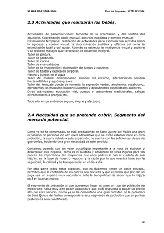 XI MBA UPC 2002-2004                                    Plan de Empresa: LITTLECHILD




2.3 Actividades que realizarán los bebés.


Actividades de psicomotricidad: fomento de la orientación y del sentido del
equilibrio. Coordinación oculo-manual, destreza habilidad y dominio manual.
Estimulación temprana: realización de actividades para estimular los sentidos como
la agudeza y control visual, la discriminación auditiva y olfativa así como la
estimulación táctil y del gusto. Además se estimula la inteligencia visual y auditiva
y se realizan masajes que favorezcan el desarrollo integral.
Taller de pintura.
Taller de jardinería.
Taller de cocina.
Taller de manualidades.
Taller de la imaginación: elaboración de juegos y juguetes
Taller de teatro y expresión corporal.
Piscina y juegos en el agua
Taller de música: discriminación sonidos del entorno, diferenciación sonidos
fuertes-débiles y agudos-graves.
Taller del lenguaje donde de fomenta la expresión verbal, ampliamos vocabulario,
ejercitamos los músculos bucoarticulatorios y descubrimos posibilidades auditivas.
Otras actividades: educación vial, juegos y costumbres tradicionales, salidas
extraescolares a granjas etc.

Todo ello en un ambiente seguro, alegre y afectuoso.




2.4 Necesidad que se pretende cubrir. Segmento del
mercado potencial.


Como ya se ha comentado, se está produciendo en Sant Quirze del Vallès una gran
expansión de personas de alto nivel adquisitivo que se están estableciendo en esta
población, la cual y debido a esta expansión, no cuenta con las suficientes plazas de
guarderías, habiendo una gran necesidad de este servicio.

Contamos además con un valor psicológico importante a la hora de elaborar y
desarrollar este negocio, como es el cuidado y desarrollo de lo/as hijo/as para los
padres. La importancia tan mayúscula que unos padres le dan al cuidado de sus
hijo/as, es la base de nuestro negocio, y la razón por la que nuestra base son la
seguridad, la calidad y la transparencia en el día a día.

Por otra parte todos estos aspectos, que no dudemos tienen un coste elevado,
permiten que la confianza de los padres sea devuelta y que el precio que por ello se
paga sea un aspecto muy secundario ante la tranquilidad de saber que tu hijo/a
está en buenas manos.

El segmento de población al que queremos llegar es pues un tipo de población de
medio-alto hasta muy alto poder adquisitivo que está dispuesta a pagar un precio
alto por este servicio. Como ya se ha comentado una gran cantidad de la población
de Sant Quirze del Vallès corresponde a este segmento de población que en puntos
posteriores será cuantificado.




                                                                                  12
 