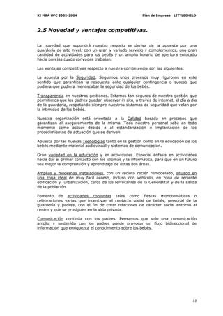 XI MBA UPC 2002-2004                                    Plan de Empresa: LITTLECHILD




2.5 Novedad y ventajas competitivas.

La novedad que supondrá nuestro negocio se deriva de la apuesta por una
guardería de alto nivel, con un gran y variado servicio y complementos, una gran
cantidad de actividades para los bebés y un amplio horario de apertura enfocado
hacia parejas cuyos cónyuges trabajan.

Las ventajas competitivas respecto a nuestra competencia son las siguientes:

La apuesta por la Seguridad. Seguimos unos procesos muy rigurosos en este
sentido que garantizan la respuesta ante cualquier contingencia o suceso que
pudiera que pudiera menoscabar la seguridad de los bebés.

Transparencia en nuestras gestiones. Estamos tan seguros de nuestra gestión que
permitimos que los padres puedan observar in situ, a través de internet, el día a día
de la guardería, respetando siempre nuestros sistemas de seguridad que velan por
la intimidad de los bebés.

Nuestra organización está orientada a la Calidad basada en procesos que
garantizan el aseguramiento de la misma. Todo nuestro personal sabe en todo
momento como actuar debido a al estandarización e implantación de los
procedimientos de actuación que se deriven.

Apuesta por las nuevas Tecnologías tanto en la gestión como en la educación de los
bebés mediante material audiovisual y sistemas de comunicación.

Gran variedad en la educación y en actividades. Especial énfasis en actividades
hacia dar el primer contacto con los idiomas y la informática, para que en un futuro
sea mejor la comprensión y aprendizaje de estas dos áreas.

Amplias y modernas instalaciones, con un recinto recién remodelado, situado en
una zona ideal de muy fácil acceso, incluso con vehículo, en zona de reciente
edificación y urbanización, cerca de los ferrocariles de la Generalitat y de la salida
de la población.

Fomento de actividades conjuntas tales como fiestas monotemáticas o
celebraciones varias que incentivan el contacto social de bebés, personal de la
guardería y padres, con el fin de crear relaciones de carácter social entorno al
centro y que se prosiguen en la vida privada.

Comunicación continúa con los padres. Pensamos que solo una comunicación
amplia y sostenida con los padres puede provocar un flujo bidireccional de
información que enriquezca el conocimiento sobre los bebés.




                                                                                   13
 