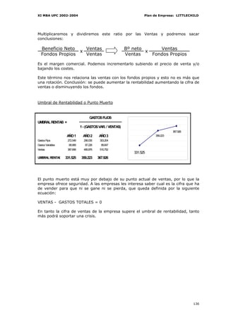 XI MBA UPC 2002-2004                                                Plan de Empresa: LITTLECHILD




Multiplicaremos y dividiremos este ratio por las Ventas y podremos sacar
conclusiones:

   Beneficio Neto   Ventas                                 Bº neto      Ventas
                  x                                                x
   Fondos Propios   Ventas                                 Ventas    Fondos Propios

Es el margen comercial. Podemos incrementarlo subiendo el precio de venta y/o
bajando los costes.

Este término nos relaciona las ventas con los fondos propios y esto no es más que
una rotación. Conclusión: se puede aumentar la rentabilidad aumentando la cifra de
ventas o disminuyendo los fondos.



Umbral de Rentabilidad o Punto Muerto


                                    GASTOS FIJOS
UMBRAL RENTAB =
                              1 - (GASTOS VAR. / VENTAS)
                                                                                   367.926
                    AÑO 1      AÑO 2       AÑO 3                         359.223
Gastos Fijos        272.549     296.035    303.204
Gastos Variables     68.969      87.226     89.847
Ventas              387.699     495.876    510.752
                                                              331.525
UMBRAL RENTAB      331.525    359.223     367.926




El punto muerto está muy por debajo de su punto actual de ventas, por lo que la
empresa ofrece seguridad. A las empresas les interesa saber cual es la cifra que ha
de vender para que ni se gane ni se pierda, que queda definida por la siguiente
ecuación:

VENTAS - GASTOS TOTALES = 0

En tanto la cifra de ventas de la empresa supere el umbral de rentabilidad, tanto
más podrá soportar una crisis.




                                                                                             136
 
