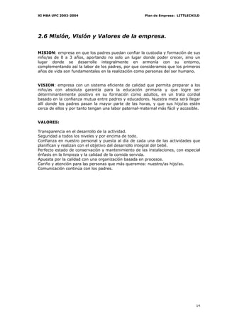 XI MBA UPC 2002-2004                                   Plan de Empresa: LITTLECHILD




2.6 Misión, Visión y Valores de la empresa.


MISION: empresa en que los padres puedan confiar la custodia y formación de sus
niño/as de 0 a 3 años, aportando no solo un lugar donde poder crecer, sino un
lugar donde se desarrolle integralmente en armonía con su entorno,
complementando así la labor de los padres, por que consideramos que los primeros
años de vida son fundamentales en la realización como personas del ser humano.


VISION: empresa con un sistema eficiente de calidad que permita preparar a los
niño/as con absoluta garantía para la educación primaria y que logre ser
determinantemente positivo en su formación como adultos, en un trato cordial
basado en la confianza mutua entre padres y educadores. Nuestra meta será llegar
allí donde los padres pasan la mayor parte de las horas, y que sus hijo/as estén
cerca de ellos y por tanto tengan una labor paternal-maternal más fácil y accesible.


VALORES:

Transparencia en el desarrollo de la actividad.
Seguridad a todos los niveles y por encima de todo.
Confianza en nuestro personal y puesta al día de cada una de las actividades que
planifican y realizan con el objetivo del desarrollo integral del bebé.
Perfecto estado de conservación y mantenimiento de las instalaciones, con especial
énfasis en la limpieza y la calidad de la comida servida.
Apuesta por la calidad con una organización basada en procesos.
Cariño y atención para las personas que más queremos: nuestro/as hijo/as.
Comunicación continúa con los padres.




                                                                                 14
 