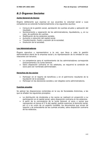 XI MBA UPC 2002-2004                                     Plan de Empresa: LITTLECHILD




8.2 Órganos Sociales
Junta General de Socios

Órgano deliberante que expresa en sus acuerdos la voluntad social y cuya
competencia se extiende fundamentalmente a los siguientes asuntos:

   •   Censura de la gestión social, aprobación de cuentas anuales y aplicación del
       resultado.
   •   Nombramiento y separación de los administradores, liquidadores, y, en su
       caso, de auditores de cuentas.
   •   Modificación de los estatutos sociales.
   •   Aumento o reducción del capital social.
   •   Transformación, fusión y escisión de la sociedad.
   •   Disolución de la sociedad.


Los Administradores

Órgano ejecutivo y representativo a la vez, que lleva a cabo la gestión
administrativa diaria de la empresa social y la representación de la entidad en sus
relaciones con terceros.

   •   La competencia para el nombramiento de los administradores corresponde
       exclusivamente a la Junta General.
   •   Salvo disposición contraria en los estatutos, se requerirá la condición de
       socio para ser nombrado administrador.


Derechos de los socios

   •   Participar en el reparto de beneficios y en el patrimonio resultante de la
       liquidación de la sociedad.
   •   Participar en las decisiones sociales y ser elegidos como administradores.


Cuentas anuales

Se aplican las disposiciones contenidas en la Ley de Sociedades Anónimas, a las
que se añaden los siguientes preceptos:

   •   La distribución de dividendos a los socios se realizará en proporción a su
       participación en el capital social, salvo disposición contraria en los estatutos.
   •   A partir de la convocatoria de la Junta General, el socio o socios que
       representen al menos el 5 % del capital, podrán examinar el domicilio social,
       por sí o en unión de un experto contable, los documentos que sirvan de
       soporte y de antecedente de las cuentas anuales, salvo disposición contraria
       de los estatutos.




                                                                                    143
 