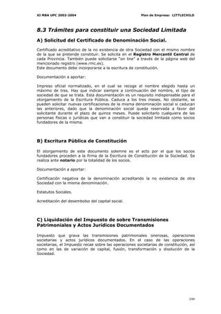 XI MBA UPC 2002-2004                                    Plan de Empresa: LITTLECHILD




8.3 Trámites para constituir una Sociedad Limitada
A) Solicitud del Certificado de Denominación Social.

Certificado acreditativo de la no existencia de otra Sociedad con el mismo nombre
de la que se pretende constituir. Se solicita en el Registro Mercantil Central de
cada Provincia. También puede solicitarse “on line” a través de la página web del
mencionado registro (www.rmc.es).
Este documento debe incorporarse a la escritura de constitución.

Documentación a aportar:

Impreso oficial normalizado, en el cual se recoge el nombre elegido hasta un
máximo de tres. Hay que indicar siempre a continuación del nombre, el tipo de
sociedad de que se trata. Esta documentación es un requisito indispensable para el
otorgamiento de la Escritura Pública. Caduca a los tres meses. No obstante, se
pueden solicitar nuevas certificaciones de la misma denominación social si caducan
las anteriores, dado que la denominación social queda reservada a favor del
solicitante durante el plazo de quince meses. Puede solicitarlo cualquiera de las
personas físicas o jurídicas que van a constituir la sociedad limitada como socios
fundadores de la misma.




B) Escritura Pública de Constitución

El otorgamiento de este documento solemne es el acto por el que los socios
fundadores proceden a la firma de la Escritura de Constitución de la Sociedad. Se
realiza ante notario por la totalidad de los socios.

Documentación a aportar:

Certificación negativa de la denominación acreditando la no existencia de otra
Sociedad con la misma denominación.

Estatutos Sociales.

Acreditación del desembolso del capital social.




C) Liquidación del Impuesto de sobre Transmisiones
Patrimoniales y Actos Jurídicos Documentados

Impuesto que grava las transmisiones patrimoniales onerosas, operaciones
societarias y actos jurídicos documentados. En el caso de las operaciones
societarias, el Impuesto recae sobre las operaciones societarias de constitución, así
como en las de variación de capital, fusión, transformación y disolución de la
Sociedad.




                                                                                 144
 