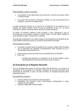 XI MBA UPC 2002-2004                                    Plan de Empresa: LITTLECHILD




Están obligados a pagar el impuesto:

   •   La Sociedad: En las operaciones de constitución, aumento de capital, fusión
       y transformación.

   •   Los socios: Por los bienes y derechos recibidos, en caso de disolución de la
       sociedad y reducción de capital social.


La base imponible coincide en el caso de la constitución de la empresa con el
importe del capital nominal inicial. El tipo de gravamen es del 1%. La cuota
tributaria a ingresar resulta de aplicar este tipo a la base imponible.

El tributo se satisfará mediante cuotas variables o fijas, atendiendo a que el
documento que se formalice, otorgue o expida, tenga o no por objeto cantidad o
cosa valuable en algún momento de su vigencia.

Se presenta la liquidación y se realiza el pago en las Consejerías de Hacienda de las
Comunidades Autónomas donde se encuentre domiciliada la Sociedad.

Documentación a aportar:

   •   El impreso necesario para la liquidación del impuesto, Modelo 600, facilitado
       por la Consejería de Hacienda correspondiente. Este impuesto ha de ir
       acompañado necesariamente de:

   •   Primera copia y copia de la Escritura de Constitución de la Sociedad
   •   DNI o CIF.

          o   El plazo para presentar la liquidación es de 30 días hábiles a partir
              del otorgamiento de la Escritura pública ante el Notario.


D) Inscripción en el Registro Mercantil

Una vez otorgada ante notario la Escritura Pública de Constitución, se procede a la
inscripción de la Sociedad en el Registro Mercantil de la provincia donde esté
domiciliada la Sociedad. A partir de este momento, la Sociedad adquiere plena
capacidad jurídica.

Documentación a aportar:

   •   Escritura Pública de Constitución de la Sociedad
   •   Liquidación del Impuesto sobre Transmisiones Patrimoniales y Actos
       Jurídicos Documentados.
   •   Impreso modelo 600 cumplimentado.




                                                                                 145
 
