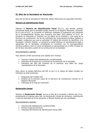 XI MBA UPC 2002-2004                                    Plan de Empresa: LITTLECHILD




E) Alta de la Sociedad en Hacienda

Para dar de alta la sociedad en Hacienda, deben efectuarse los siguientes trámites:

Número de Identificación Fiscal


Obtener el Número de Identificación Fiscal (N.I.F.), que tendrá carácter
provisional hasta que la sociedad quede inscrita en el Registro Mercantil, momento
en el cual el N.I.F. se convierte en definitivo mediante la expedición por Hacienda
de la correspondiente tarjeta que incorpora ese dato. Para obtener el N.I.F. se
presenta en Hacienda un impreso con los datos de la sociedad y una copia de la
escritura de constitución. Ha de ser solicitado por toda persona jurídica (pública o
privada), cualquiera que sea su actividad. El objeto del número es identificar a la
Sociedad a efectos fiscales. La solicitud la puede efectuar el representante legal o
apoderado de la Sociedad, acreditando su condición con la correspondiente
escritura pública o bien un socio acreditando su personalidad con el DNI. El plazo es
de 30 días naturales a partir de la constitución de la Sociedad.

Documentación a aportar:

Para obtener el NIF provisional (con validez de 6 meses):

   •   Impreso modelo 036 debidamente cumplimentado
   •   Fotocopia de la Escritura o Contrato de Constitución de la Sociedad.
   •   Fotocopia del DNI del firmante de la solicitud, que debe ser cargo
       representativo de la Sociedad.


Para retirar la tarjeta definitiva del NIF (a los 5 ó 6 meses de haber iniciado los
trámites) se debe presentar:

   •   Resguardo del modelo 036
   •   Original de la primera copia de la Escritura de Constitución inscrita en el
       Registro Mercantil
   •   Fotocopia de la hoja de inscripción.


Declaración Censal


Realizar la Declaración Censal, que es el alta de la sociedad a efectos del I.V.A.,
presentando el impreso para ello. La Declaración Censal de comienzo, modificación
o cese de actividad se ha de presentar a efectos fiscales por las sociedades.

Documentación a aportar:

   •   Impreso 036 debidamente cumplimentado
   •   Primera Copia de Escritura
   •   Fotocopia del Número de Identificación Fiscal (NIF)




                                                                                 146
 