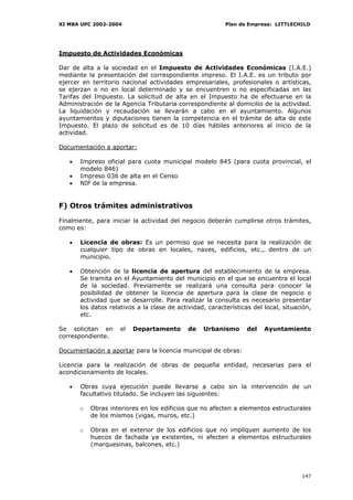 XI MBA UPC 2002-2004                                      Plan de Empresa: LITTLECHILD




Impuesto de Actividades Económicas

Dar de alta a la sociedad en el Impuesto de Actividades Económicas (I.A.E.)
mediante la presentación del correspondiente impreso. El I.A.E. es un tributo por
ejercer en territorio nacional actividades empresariales, profesionales o artísticas,
se ejerzan o no en local determinado y se encuentren o no especificadas en las
Tarifas del Impuesto. La solicitud de alta en el Impuesto ha de efectuarse en la
Administración de la Agencia Tributaria correspondiente al domicilio de la actividad.
La liquidación y recaudación se llevarán a cabo en el ayuntamiento. Algunos
ayuntamientos y diputaciones tienen la competencia en el trámite de alta de este
Impuesto. El plazo de solicitud es de 10 días hábiles anteriores al inicio de la
actividad.

Documentación a aportar:

   •   Impreso oficial para cuota municipal modelo 845 (para cuota provincial, el
       modelo 846)
   •   Impreso 036 de alta en el Censo
   •   NIF de la empresa.


F) Otros trámites administrativos

Finalmente, para iniciar la actividad del negocio deberán cumplirse otros trámites,
como es:

   •   Licencia de obras: Es un permiso que se necesita para la realización de
       cualquier tipo de obras en locales, naves, edificios, etc., dentro de un
       municipio.

   •   Obtención de la licencia de apertura del establecimiento de la empresa.
       Se tramita en el Ayuntamiento del municipio en el que se encuentra el local
       de la sociedad. Previamente se realizará una consulta para conocer la
       posibilidad de obtener la licencia de apertura para la clase de negocio o
       actividad que se desarrolle. Para realizar la consulta es necesario presentar
       los datos relativos a la clase de actividad, características del local, situación,
       etc.

Se solicitan en      el   Departamento       de   Urbanismo       del   Ayuntamiento
correspondiente.

Documentación a aportar para la licencia municipal de obras:

Licencia para la realización de obras de pequeña entidad, necesarias para el
acondicionamiento de locales.

   •   Obras cuya ejecución puede llevarse a cabo sin la intervención de un
       facultativo titulado. Se incluyen las siguientes:

       o   Obras interiores en los edificios que no afecten a elementos estructurales
           de los mismos (vigas, muros, etc.)

       o   Obras en el exterior de los edificios que no impliquen aumento de los
           huecos de fachada ya existentes, ni afecten a elementos estructurales
           (marquesinas, balcones, etc.)




                                                                                     147
 