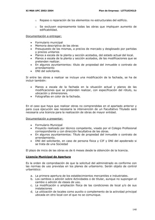 XI MBA UPC 2002-2004                                    Plan de Empresa: LITTLECHILD



       o   Repaso o reparación de los elementos no estructurales del edificio.

       o   Se excluyen expresamente todas las obras que impliquen aumento de
           edificabilidad.

Documentación a entregar:

   •   Formulario municipal
   •   Memoria descriptiva de las obras
   •   Presupuesto de las mismas, a precios de mercado y desglosado por partidas
       y precios unitarios
   •   Planos a escala de la planta y sección acotados, del estado actual del local.
   •   Planos a escala de la planta y sección acotados, de las modificaciones que se
       pretenden realizar.
   •   En algunos ayuntamientos: título de propiedad del inmueble o contrato de
       arrendamiento
   •   DNI del solicitante.

Si entre las obras a realizar se incluye una modificación de la fachada, se ha de
incluir también:

   •   Planos a escala de la fachada en la situación actual y planos de las
       modificaciones que se pretenden realizar, con especificación del rótulo, su
       ubicación y dimensiones.
   •   Fotografías en color de la fachada.


En el caso que haya que realizar obras no comprendidas en el apartado anterior y
para cuya ejecución sea necesaria la intervención de un Facultativo Titulado será
necesaria una licencia para la realización de obras de mayor entidad.

Documentación a presentar:

   •   Formulario Municipal
   •   Proyecto realizado por técnico competente, visado por el Colegio Profesional
       correspondiente y con dirección facultativa de las obras.
   •   En algunos ayuntamientos: Título de propiedad del inmueble o contrato de
       arrendamiento.
   •   DNI del solicitante, en caso de persona física y CIF y DNI del apoderado si
       se trata de una Sociedad

El plazo de inicio de las obras es de 6 meses desde la obtención de la licencia.

Licencia Municipal de Apertura

Es la orden de comprobación de que la solicitud del administrado es conforme con
las normas de uso previstas en los planes de urbanismo. Serán objeto de control
urbanístico:

   a. La primera apertura de los establecimientos mercantiles e industriales.
   b. Los cambios o adición sobre Actividades o de titular, aunque no supongan el
      cambio o adición de clases de uso.
   c. La modificación o ampliación física de las condiciones de local y/o de sus
      instalaciones
   d. La utilización de locales como auxilio o complemento de la actividad principal
      ubicada en otro local con el que no se comunique.




                                                                                   148
 