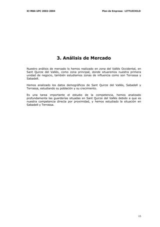 XI MBA UPC 2002-2004                                Plan de Empresa: LITTLECHILD




                       3. Análisis de Mercado

Nuestro análisis de mercado lo hemos realizado en zona del Vallés Occidental, en
Sant Quirze del Vallés, como zona principal, donde situaremos nuestra primera
unidad de negocio, también estudiamos zonas de influencia como son Terrassa y
Sabadell.

Hemos analizado los datos demográficos de Sant Quirze del Vallès, Sabadell y
Terrassa, estudiando su población y su crecimiento.

Es una tarea importante el estudio de la competencia, hemos analizado
profundamente las guarderías situadas en Sant Quirze del Vallès debido a que es
nuestra competencia directa por proximidad, y hemos estudiado la situación en
Sabadell y Terrassa.




                                                                              15
 
