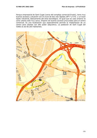 XI MBA UPC 2002-2004                                    Plan de Empresa: LITTLECHILD




Parque empresarial de Sant Cugat (cerca del complejo comercial Eroski), tiene muy
buenos accesos y situación con el cruce de dos vías rápidas (AP-7 y E-9) y un buen
tejido industrial, básicamente del área tecnológico. Al igual que en caso anterior la
zona urbana está muy cerca. Dispone de buenos accesos procurados para el centro
comercial. Es una localización que especialmente permite la implantación de un
centro para clientes con alto poder adquisitivo. La población de Sant Cugat del
Vallès es de 60.265 habitantes.




                                                                                 156
 