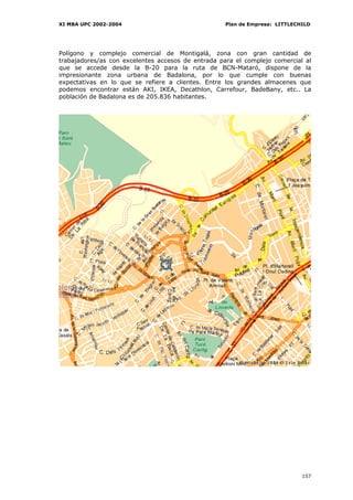 XI MBA UPC 2002-2004                                Plan de Empresa: LITTLECHILD




Polígono y complejo comercial de Montigalá, zona con gran cantidad de
trabajadores/as con excelentes accesos de entrada para el complejo comercial al
que se accede desde la B-20 para la ruta de BCN-Mataró, dispone de la
impresionante zona urbana de Badalona, por lo que cumple con buenas
expectativas en lo que se refiere a clientes. Entre los grandes almacenes que
podemos encontrar están AKI, IKEA, Decathlon, Carrefour, BadeBany, etc.. La
población de Badalona es de 205.836 habitantes.




                                                                             157
 