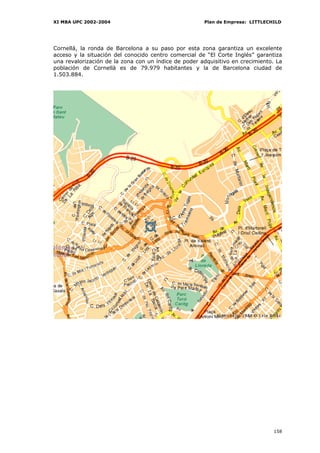 XI MBA UPC 2002-2004                                  Plan de Empresa: LITTLECHILD




Cornellá, la ronda de Barcelona a su paso por esta zona garantiza un excelente
acceso y la situación del conocido centro comercial de “El Corte Inglés” garantiza
una revalorización de la zona con un índice de poder adquisitivo en crecimiento. La
población de Cornellà es de 79.979 habitantes y la de Barcelona ciudad de
1.503.884.




                                                                                158
 
