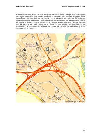XI MBA UPC 2002-2004                                    Plan de Empresa: LITTLECHILD




Barberà del Vallès, tiene un gran polígono industrial, el de Santiga, que forma parte
del tejido industrial que rodea Sabadell y conforma una de las mayores zonas
industriales del cinturón de Barcelona. En el extremo sur dispone del conocido
Centro Comercial Baricentro, que además de ser el primero de Barcelona es uno de
los mejor situados con gran afluencia de clientes, el cruce de vías rápidas formado
por la AP-7 y la C-58 garantiza la situación estratégica del polígono y sus
comercios. La población de Barberà del Vallès es de 26.428 habitantes y la de
Sabadell de 183.788.




                                                                                 159
 