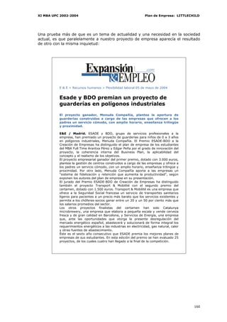 XI MBA UPC 2002-2004                                              Plan de Empresa: LITTLECHILD




Una prueba más de que es un tema de actualidad y una necesidad en la sociedad
actual, es que paralelamente a nuestro proyecto de empresa aparecía el resultado
de otro con la misma inquietud:




          E & E > Recursos humanos > Flexibilidad laboral 05 de mayo de 2004


          Esade y BDO premian un proyecto de
          guarderías en polígonos industriales

          El proyecto ganador, Menuda Compañía, plantea la apertura de
          guarderías construidas a cargo de las empresas que ofrecen a los
          padres un servicio cómodo, con amplio horario, enseñanza trilingüe
          y proximidad.

          E&E / Madrid. ESADE y BDO, grupo de servicios profesionales a la
          empresa, han premiado un proyecto de guarderías para niños de 0 a 3 años
          en polígonos industriales, Menuda Compañía. El Premio ESADE-BDO a la
          Creación de Empresas ha distinguido el plan de empresa de los estudiantes
          del MBA Full Time Arantxa Pérez y Edgar Peña por el grado de innovación del
          proyecto, la coherencia interna del Business Plan, la aplicabilidad del
          concepto y el realismo de los objetivos.
          El proyecto empresarial ganador del primer premio, dotado con 3.000 euros,
          plantea la gestión de centros construidos a cargo de las empresas y ofrece a
          los padres un servicio cómodo, con un amplio horario, enseñanza trilingüe y
          proximidad. Por otro lado, Menuda Compañía aporta a las empresas un
          "sistema de fidelización y retención que aumenta la productividad", según
          exponen los autores del plan de empresa en su presentación.
          El jurado del Premio ESADE-BDO de Creación de Empresas ha distinguido
          también el proyecto Transport & Mobilité con el segundo premio del
          certamen, dotado con 1.500 euros. Transport & Mobilité es una empresa que
          ofrece a la Seguridad Social francesa un servicio de transportes sanitarios
          ligeros para pacientes a un precio más barato que los servicios existentes y
          permite a los chóferes-socios ganar entre un 20 y un 50 por ciento más que
          los salarios promedios del sector.
          Los otros proyectos finalistas del certamen han sido Catalunya
          microbrewery, una empresa que elabora a pequeña escala y vende cerveza
          fresca y de gran calidad en Barcelona, y Servicios de Energía, una empresa
          que, ante las oportunidades que otorga la presente desregulación del
          mercado energético español, abastecerá y solucionará de forma integral los
          requerimientos energéticos a las industrias en electricidad, gas natural, calor
          y otras fuentes de abastecimiento.
          Éste es el sexto año consecutivo que ESADE premia los mejores planes de
          empresas de sus estudiantes. En esta edición del premio se han evaluado 25
          proyectos, de los cuales cuatro han llegado a la final de la competición.




                                                                                            160
 