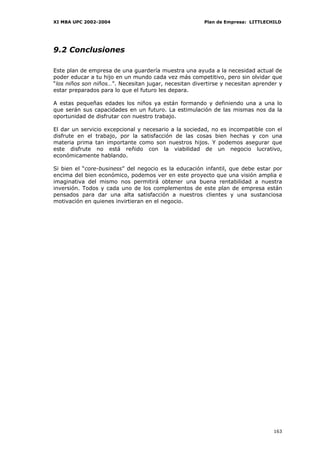 XI MBA UPC 2002-2004                                   Plan de Empresa: LITTLECHILD




9.2 Conclusiones

Este plan de empresa de una guardería muestra una ayuda a la necesidad actual de
poder educar a tu hijo en un mundo cada vez más competitivo, pero sin olvidar que
“los niños son niños…”. Necesitan jugar, necesitan divertirse y necesitan aprender y
estar preparados para lo que el futuro les depara.

A estas pequeñas edades los niños ya están formando y definiendo una a una lo
que serán sus capacidades en un futuro. La estimulación de las mismas nos da la
oportunidad de disfrutar con nuestro trabajo.

El dar un servicio excepcional y necesario a la sociedad, no es incompatible con el
disfrute en el trabajo, por la satisfacción de las cosas bien hechas y con una
materia prima tan importante como son nuestros hijos. Y podemos asegurar que
este disfrute no está reñido con la viabilidad de un negocio lucrativo,
económicamente hablando.

Si bien el “core-business” del negocio es la educación infantil, que debe estar por
encima del bien económico, podemos ver en este proyecto que una visión amplia e
imaginativa del mismo nos permitirá obtener una buena rentabilidad a nuestra
inversión. Todos y cada uno de los complementos de este plan de empresa están
pensados para dar una alta satisfacción a nuestros clientes y una sustanciosa
motivación en quienes invirtieran en el negocio.




                                                                                163
 