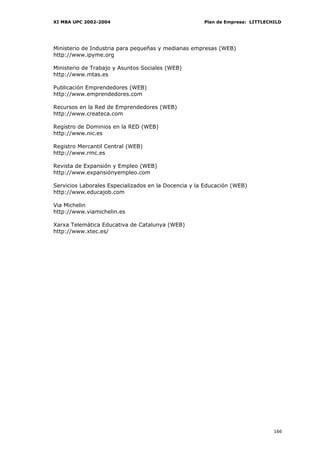 XI MBA UPC 2002-2004                                  Plan de Empresa: LITTLECHILD




Ministerio de Industria para pequeñas y medianas empresas (WEB)
http://www.ipyme.org

Ministerio de Trabajo y Asuntos Sociales (WEB)
http://www.mtas.es

Publicación Emprendedores (WEB)
http://www.emprendedores.com

Recursos en la Red de Emprendedores (WEB)
http://www.createca.com

Registro de Dominios en la RED (WEB)
http://www.nic.es

Registro Mercantil Central (WEB)
http://www.rmc.es

Revista de Expansión y Empleo (WEB)
http://www.expansiónyempleo.com

Servicios Laborales Especializados en la Docencia y la Educación (WEB)
http://www.educajob.com

Via Michelin
http://www.viamichelin.es

Xarxa Telemàtica Educativa de Catalunya (WEB)
http://www.xtec.es/




                                                                               166
 
