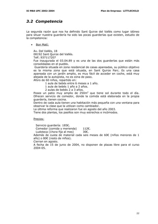 XI MBA UPC 2002-2004                                    Plan de Empresa: LITTLECHILD




3.2 Competencia

La segunda razón que nos ha definido Sant Quirze del Vallès como lugar idóneo
para situar nuestra guardería ha sido las pocas guarderías que existen, estudio de
la competencia:

   •    Bon Matí:

       Av. Del Vallès, 18
       08192 Sant Quirze del Vallès.
       Telf.:937117207
       Fue inaugurada el 03.04.89 y es una de las dos guarderías que están más
       consolidadas en el pueblo.
        Guardería situada en zona residencial de casas apareadas, su público objetivo
       es la misma zona que está situada, en Sant Quirze Parc. Es una casa
       apareada con un jardín amplio, es muy fácil de acceder en coche, está muy
       alejada de la autopista, no es zona de paso.
       Aforo de 60 niños, repartido en:
                1 aula de bebés entre 6 meses a 1 año.
                1 aula de bebés 1 año a 2 años.
                2 aulas de bebés 2 a 3 años.
       Posee un patio muy amplio de 250m2 que tiene sol durante todo el día.
       Ofrecen servicio de comedor, donde la comida está elaborada en la propia
       guardería, tienen cocina.
       Dentro de cada aula tienen una habitación más pequeña con una ventana para
       observar la clase que la utilizan como cambiador.
       La última reforma que realizaron fue en agosto del año 2003.
       Tiene dos plantas, los pasillos son muy estrechos e incómodos.

       Precios:

         Servicio guardería: 185€.
         Comedor (comida y merienda)    112€.
         Ludoteca (1hora fija al mes)   30€.
       Además de cuota de material cada seis meses de 60€ (niños menores de 1
       año) o 80€ (resto de niños).
       Cierran en agosto.
       A fecha de 15 de junio de 2004, no disponen de plazas libre para el curso
       2004-05.




                                                                                  22
 