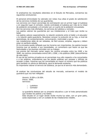 XI MBA UPC 2002-2004                                   Plan de Empresa: LITTLECHILD



Si analizamos los resultados obtenidos en el Estudio de Mercados, extraemos las
siguientes conclusiones:

El personal entrevistado ha valorado con notas muy altas el grado de satisfacción
de los servicios recibidos de sus guarderías.
Los servicios con mayor porcentaje de contratación son en primer lugar el ludoteca
y en segundo lugar el comedor, siendo contratado el ludoteca por más de la mitad
de población encuestada y el comedor por un cuarto de la población encuestada.
Son los servicios más ofertados, los servicios de ludoteca y comedor.
Los padres valoran las guarderías por sus instalaciones y el trato que recibe su
bebé.
Los padres valoran especialmente, la relación existente entre el bebé y el educador
y la relación padre-guardería. Necesitan conocer la evolución de su hijo, a nivel de
aprendizaje, de comportamiento, comunicación, motricidad y social.
Las instalaciones debe de ser soleadas, de fácil acceso, amplias, seguras y deben
estar en perfecto estado.
En la encuesta queda reflejado que los horarios son importantes, los padres buscan
horarios que se ajusten a sus necesidades, un comentario que hacen es que las
festividades y los puentes coincidan con su trabajo.
Los precios del mercado varían según los centros privados entre los 240€ y los
360€, los centros concertados entre110€ y 250€, y los públicos 280€ (desconfiamos
de este dato).
El uso de los centros privados es en porcentaje muy alto respecto a los concertados
y a los públicos, entendemos que las plazas públicas son escasas y difíciles de
acceder a ellas, mientras que los concertados es mayor el número que los públicos
pero también su oferta es deficitaria, para la demanda existente.
Es importante valorar el servicio de ludoteca, ya que es el servicio más demandado.


Al analizar las conclusiones del estudio de mercado, extraemos el modelo de
guardería que nos han reflejado:

      Horario: 8:00h a 18:00h.
      Precio: 260€.
      Servicios:

            o   Ludoteca
            o   Comedor

      La guardería destaca por su proyecto educativo y por el trato personalizado
      que reciben los padres y los bebés.
      Esta situado en un lugar donde recibe mucha luz solar, con un gran patio,
      aulas espaciosas y con un cuidado de las instalaciones notable.




                                                                                 27
 