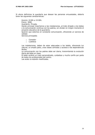 XI MBA UPC 2002-2004                                   Plan de Empresa: LITTLECHILD




Si ahora definimos la guardería que desean las personas encuestadas, debería
tener las siguientes características:

      Horario: 8:00h a 19:00h.
      Precio: 300€.
      Guardería: Privada.
      Dando principal importancia a las instalaciones, al trato dirigido a los bebes
      y la comunicación continua con los padres, sin olvidar en ningún momento el
      proyecto educativo de la guardería.
      Quieren que estemos en constante comunicación, ofreciendo un servicio de
      calidad.
      Servicio principales

           o   Comedor
           o   Ludoteca

      Las instalaciones, deben de estar adecuadas a los bebés, ofreciendo luz
      natural, un amplio patio, unas clases cómodas y accesos a las dependencias
      fáciles.
      La comunicación con los padres debe ser diaria, transmitiendo la evolución
      diaria del bebe en clase.
      El bebé recibirá un trato personalizado, cuidadoso y mucho cariño por parte
      de todos los profesionales del centro.
      Las aulas no estarán masificadas.




                                                                                 28
 