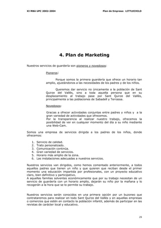 XI MBA UPC 2002-2004                                    Plan de Empresa: LITTLECHILD




                          4. Plan de Marketing

Nuestros servicios de guardería son pioneros y novedosos:

              Pioneros:

                     Porque somos la primera guardería que ofrece un horario tan
              amplio, ajustándonos a las necesidades de los padres y de los niños.

                     Queremos dar servicio no únicamente a la población de Sant
              Quirze del Vallès, sino a toda aquella persona que en su
              desplazamiento al trabajo pase por Sant Quirze del Vallès,
              principalmente a las poblaciones de Sabadell y Terrassa.

              Novedosos:

               Gracias a ofrecer actividades conjuntas entre padres y niños y a la
               gran variedad de actividades que ofrecemos.
               Por la transparencia al realizar nuestro trabajo, ofrecemos la
               posibilidad de ver en cualquier momento del día a su niño mediante
               una Web-Cam.

Somos una empresa de servicios dirigida a los padres de los niños, donde
ofrecemos:

   1.   Servicio de calidad.
   2.   Trato personalizado.
   3.   Comunicación continúa.
   4.   Gran variedad de servicios.
   5.   Horario más amplio de la zona.
   6.   Las instalaciones adecuadas a nuestros servicios.

Nuestros servicios van dirigidos, como hemos comentado anteriormente, a todos
aquellos padres que tienen un niño y que quieren que reciban desde el primer
momento una educación impartida por profesionales, con un proyecto educativo
claro, bien definitivo y participativo.
A aquellas familias solventes económicamente que por su trabajo necesitan de un
servicio de guardería con un horario amplio, dejarán su niño por la mañana y lo
recogerán a la hora que se lo permite su trabajo.


Nuestros servicios serán conocidos en una primera opción por un buzoneo que
contrataremos para realizar en todo Sant Quirze del Vallès y en aquellas empresas
o comercios que estén en contacto la población infantil, además de participar en las
revistas de carácter local y educativo.



                                                                                  29
 