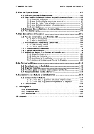 XI MBA UPC 2002-2004                                                Plan de Empresa: LITTLECHILD



6. Plan de Operaciones................................................................... 62
        6.1. Infraestructura de la empresa ................................................. 62
        6.2 Descripción de las actividades y objetivos educativos .............. 65
               6.2.1 Objetivos educativos ....................................................... 65
               6.2.2 Área de identidad y autonomía personal ............................. 67
               6.2.3 Área del Medio Físico y Social ........................................... 72
               6.2.4 Área de la Comunicación y Representación ......................... 79
               6.2.5 Actividades .................................................................... 88
        6.3. Proceso de prestación de los servicios ..................................... 89
        6.4 Plan tecnológico........................................................................ 99
7. Plan Económico-Financiero ...................................................... 101
        7.1 Plan de Inversiones y de Financiación .................................... 102
               7.1.1 Plan de inversiones ....................................................... 102
               7.1.2 Plan de financiación....................................................... 103
        7.2 Presupuesto de Pérdidas y Ganancias..................................... 107
               7.2.1 Facturación y ventas ..................................................... 107
               7.2.2 Cálculo de los costes ..................................................... 107
        7.3 El Presupuesto de Tesorería.................................................... 119
        7.4 El Balance Provisional ............................................................. 124
        7.5 Análisis de Ratios Económicos y Financieros........................... 129
               7.5.1 Situación Financiera ...................................................... 130
               7.5.2 Ratios de Eficiencia ....................................................... 133
               7.5.3 Análisis de la Rentabilidad .............................................. 135
               7.5.4 Acciones a Realizar para Mejorar la Situación .................... 139
8. La forma jurídica ...................................................................... 140
        8.1   Constitución de la Sociedad .................................................... 142
        8.2   Órganos Sociales .................................................................... 143
        8.3   Trámites para constituir una Sociedad Limitada ..................... 144
        8.4   Responsabilidad frente a terceros........................................... 152
9. Expectativas de futuro y Conclusiones ..................................... 153
        9.1 Expectativas de Futuro… ........................................................ 153
              9.1.1 La fase dos…la guardería en zonas empresariales .............. 154
              9.1.2 La fase tres…la guardería integrada en la empresa............. 161
        9.2 Conclusiones........................................................................... 163
10. Bibliografía............................................................................. 164
        10.1 Publicaciones ........................................................................ 164
        10.2 Dominios WEB....................................................................... 164
        10.3 Normativa ............................................................................. 167
11. Anexos ................................................................................... 168




                                                                                                      3
 
