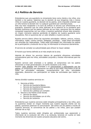 XI MBA UPC 2002-2004                                    Plan de Empresa: LITTLECHILD




4.1 Política de Servicio

Entendemos que una guardería no únicamente tiene como cliente a los niños, sino
también a los padres. Sabemos que la decisión de que tengamos más o menos
niños en nuestra guardería, es decisión de los padres, sería imposible entender que
un niño tomara la decisión de ir a cualquier guardería por voluntad propia.
Esto nos hace recapacitar a la hora de enfocar el servicio que ofreceremos en la
guardería, queremos que los niños disfruten de la estancia en la guardería pero
también queremos que los padres disfruten de sus hijos, queremos que los padres
compartan experiencias con sus niños y nosotros queremos ofrecer esta situación,
en ningún momento estamos perdiendo el objetivo de nuestra guardería como
educadores. Pero sí queremos dar un valor añadido a nuestro servicio.

Nuestro servicio básico ofrece las siguientes actividades: talleres, pintura, música,
informática, inglés, cuenta cuentos, pedagogo, psicólogo,… todas estas actividades
son ofrecidas por especialistas. Todas estas actividades son informados los padres
de la participación y evolución de su hijo, la información la ofrecemos diariamente.

El servicio de comedor es subcontratado para ofrecer la mayor calidad.

El horario que hemos definido es el más amplio de la zona.

Además de ofrecer los servicios básicos de guardería ofrecemos actividades
extraescolares para los niños, actividades conjuntas y charlas informativas para los
padres.

Nuestro servicio está orientado a la calidad, al compromiso con los padres
ofreciendo un trato personalizado y el cariño necesario a los niños.
Nuestro valor añadido está orientado a la comunicación y participación con los
padres, el compromiso que obtenemos con ellos es que estén informados al día de
todas las actividades realizadas, comportamiento del niño, actividades
especiales,…Buscamos una participación en todas las actividades que realice su
niño.


Hemos dividido nuestros servicios en:

   1. Servicios al Niño:
      • Servicio de Guardería Básico.
      • Servicio de Guardería Extraescolar.
      • Servicio de Celebraciones.
      • Servicio de Ludoteca y/o comedor.
   2. Servicio a los Padres (Club Social)
      • Servicio de apoyo.
      • Servicio de actividades con el niño.
      • Servicio de Lactancia.

Entendemos que nuestros servicios están dirigidos principalmente a los niños, pero
no queremos olvidar en ningún momento que nuestro segundo cliente son los
padres, queremos potenciar la comunicación del centro con los padres a través de
nuestros servicios, la convivencia de los padres y los niños, para que puedan
disfrutar de su hijo.

Todos nuestros servicios están dirigidos por profesionales que asesorarán e
informarán de la evolución del niño y su conducta, teniendo en cuenta en todo
momento las directrices de nuestro proyecto educativo del centro.


                                                                                  31
 