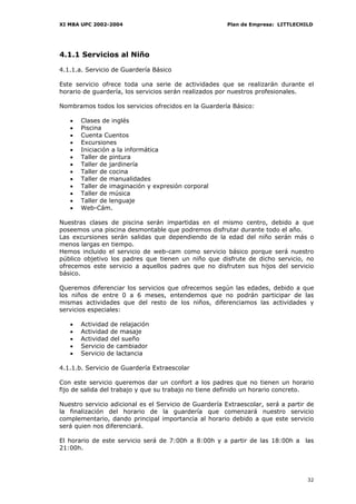 XI MBA UPC 2002-2004                                    Plan de Empresa: LITTLECHILD




4.1.1 Servicios al Niño

4.1.1.a. Servicio de Guardería Básico

Este servicio ofrece toda una serie de actividades que se realizarán durante el
horario de guardería, los servicios serán realizados por nuestros profesionales.

Nombramos todos los servicios ofrecidos en la Guardería Básico:

   •   Clases de inglés
   •   Piscina
   •   Cuenta Cuentos
   •   Excursiones
   •   Iniciación a la informática
   •   Taller de pintura
   •   Taller de jardinería
   •   Taller de cocina
   •   Taller de manualidades
   •   Taller de imaginación y expresión corporal
   •   Taller de música
   •   Taller de lenguaje
   •   Web-Cám.

Nuestras clases de piscina serán impartidas en el mismo centro, debido a que
poseemos una piscina desmontable que podremos disfrutar durante todo el año.
Las excursiones serán salidas que dependiendo de la edad del niño serán más o
menos largas en tiempo.
Hemos incluido el servicio de web-cam como servicio básico porque será nuestro
público objetivo los padres que tienen un niño que disfrute de dicho servicio, no
ofrecemos este servicio a aquellos padres que no disfruten sus hijos del servicio
básico.

Queremos diferenciar los servicios que ofrecemos según las edades, debido a que
los niños de entre 0 a 6 meses, entendemos que no podrán participar de las
mismas actividades que del resto de los niños, diferenciamos las actividades y
servicios especiales:

   •   Actividad de relajación
   •   Actividad de masaje
   •   Actividad del sueño
   •   Servicio de cambiador
   •   Servicio de lactancia

4.1.1.b. Servicio de Guardería Extraescolar

Con este servicio queremos dar un confort a los padres que no tienen un horario
fijo de salida del trabajo y que su trabajo no tiene definido un horario concreto.

Nuestro servicio adicional es el Servicio de Guardería Extraescolar, será a partir de
la finalización del horario de la guardería que comenzará nuestro servicio
complementario, dando principal importancia al horario debido a que este servicio
será quien nos diferenciará.

El horario de este servicio será de 7:00h a 8:00h y a partir de las 18:00h a las
21:00h.




                                                                                  32
 