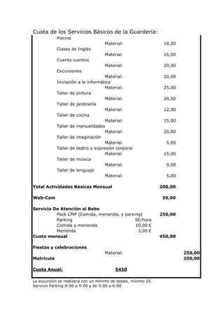 Cuota de los Servicios Básicos de la Guardería:
            Piscina
                                    Material:                   18,00
            Clases de Inglés
                                    Material:                   16,00
            Cuenta cuentos
                                    Material:                   20,00
            Excursiones
                                    Material:                   20,00
            Iniciación a la informática
                                    Material:                   25,00
            Taller de pintura
                                    Material:                   20,00
            Taller de jardinería
                                    Material:                   12,00
            Taller de cocina
                                    Material:                   15,00
            Taller de manualidades
                                    Material:                   20,00
            Taller de imaginación
                                    Material:                    5,00
            Taller de teatro y expresión corporal
                                    Material:                   15,00
            Taller de música
                                    Material:                    9,00
            Taller de lenguaje
                                    Material:                    5,00

Total Actividades Básicas Mensual                              200,00

Web-Cam                                                         50,00

Servicio De Atención al Bebe
          Pack CMP (Comida, merienda, y parking)               250,00
          Parking                            5€/hora
          Comida y merienda                  10,00 €
          Merienda                            3,00 €
Cuota mensual                                                  450,00

Fiestas y celebraciones
                                    Material:                           250,00
Matrícula                                                               250,00

Cuota Anual:                             5450

La excursión se realizará con un mínimo de bebes, mínimo 25.
Servicio Parking:8:00 a 9:00 y de 5:00 a 6:00
 