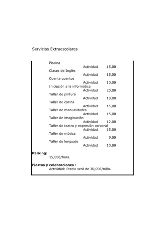 Servicios Extraescolares


           Piscina
                                Actividad      15,00
           Clases de Inglés
                                Actividad      15,00
           Cuenta cuentos
                                 Actividad     10,00
           Iniciación a la informática
                                 Actividad     20,00
           Taller de pintura
                                 Actividad     18,00
           Taller de cocina
                                 Actividad     15,00
           Taller de manualidades
                                 Actividad     15,00
           Taller de imaginación
                                 Actividad     12,00
           Taller de teatro y expresión corporal
                                 Actividad     15,00
           Taller de música
                                 Actividad       9,00
           Taller de lenguaje
                                 Actividad     10,00

Parking:
           15,00€/hora.

Fiestas y celebraciones :
          Actividad: Precio será de 30,00€/niño.
 