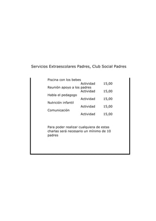Servicios Extraescolares Padres, Club Social Padres


        Piscina con los bebes
                             Actividad    15,00
        Reunión apoyo a los padres
                             Actividad    15,00
        Habla el pedagogo
                             Actividad    15,00
        Nutrición infantil
                             Actividad    15,00
        Comunicación
                             Actividad    15,00



        Para poder realizar cualquiera de estas
        charlas será necesario un mínimo de 10
        padres
 
