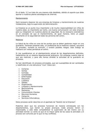 XI MBA UPC 2002-2004                                  Plan de Empresa: LITTLECHILD



En el Apdo. 5.3 se trata de una manera más detallada, debido al soporte que debe
aportar a nuestros planes estratégicos de Internet.

Mantenimiento

Será necesario disponer de una empresa de limpieza y mantenimiento de nuestras
instalaciones, bajo la supervisión de Administración.

La limpieza es un punto muy importante y de mucha responsabilidad con niños de
nuestra edad, es importante por tanto, una buena comunicación con esta empresa
para su integración en nuestros planes de seguridad. No es necesario extendernos
en el concepto de que el mantenimiento, de igual manera, tiene un papel
importante en la seguridad de todas las personas del centro.

Medicina

La Salud de los niños es unos de los puntos que se deben gestionar mejor en una
guardería. Teniendo presente esto, un profesional de la medicina visitará, vacunará
(si procede), revisará la nutrición, y evitará posibles riesgos. Este trabajo se
realizará con visitas periódicas al centro.

Si nos quedáramos en al planteamiento actual de los departamentos definidos,
hablaríamos de un sistema departamental jerárquico. Sin embargo nuestra idea es
que sea matricial, y para ello hemos dividido la actividad de la guardería en
procesos.

Se han identificado 16 procesos principales, que son susceptibles de ser cambiados
y redefinidos en una estructura “viva”. Estos son:

   •   Compras
   •   Ventas
   •   Comidas
   •   Contabilidad
   •   Enfermedad
   •   Educación
   •   Ludoteca
   •   Salidas
   •   Organización
   •   Limpieza y Mantenimiento
   •   Benchmarking
   •   Marketing
   •   Comunicación Clientes
   •   Recursos Humanos
   •   Canguros
   •   Servicios Informáticos

Estos procesos serán descritos en el apartado de “Gestión de la Empresa”.

Podemos decir que los procesos funcionan de manera entrelazada con los
departamentos, que tienen su propia jerarquía. Cada proceso tienen un
responsable, y este debe compatibilizar la supervisión de del mismo con su
actividad normal. Lo cierto es que en la mayor parte de los casos la actividad y el
proceso son comunes por lo que no hay conflictos.




                                                                                47
 