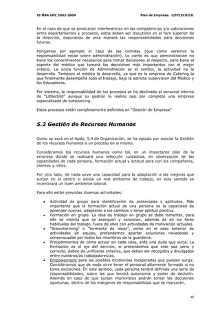XI MBA UPC 2002-2004                                    Plan de Empresa: LITTLECHILD



En el caso de que se produzcan interferencias en las competencias y/o valoraciones
entre departamentos y procesos, estos deben ser discutidos en el foro superior de
la dirección, depurando de esta manera las responsabilidades para decisiones
futuras.

Pongamos por ejemplo el caso de las comidas (que como veremos la
responsabilidad recae sobre administración). Lo cierto es que administración no
tiene los conocimientos necesarios para tomar decisiones al respecto, pero tiene el
soporte del médico que tomará las decisiones más importantes con el mejor
criterio. La única función de Administración es el control, la actividad no la
desarrolla. Tampoco el médico la desarrolla, ya que es la empresa de Catering la
que finalmente desempeña todo el trabajo, bajo la estricta supervisión del Médico y
los Educadores.

Por sistema, la responsabilidad de los procesos se ha declinado al personal interno
de “Littlechild” aunque su gestión la realice casi por completo una empresa
especializada de outsourcing.

Estos procesos están completamente definidos en “Gestión de Empresa”



5.2 Gestión de Recursos Humanos

Como se verá en el Apdo. 5.4 de Organización, se ha optado por asociar la Gestión
de los recursos Humanos a un proceso en si mismo.

Consideramos los recursos humanos como tal, en un importante pilar de la
empresa donde se realizará una selección cuidadosa, en observación de las
capacidades de cada persona, formación actual y actitud para con los compañeros,
clientes y niños.

Por otro lado, de nada sirve una capacidad para la adaptación a las mejoras que
surjan en el centro si existe un mal ambiente de trabajo, en este sentido se
incentivará un buen ambiente laboral.

Para ello están previstas diversas actividades:

   •   Actividad de grupo para identificación de potenciales y aptitudes. Más
       importante que la formación actual de una persona es la capacidad de
       aprender nuevas, adaptarse a los cambios y tener aptitud positiva.
   •   Formación en grupo. La idea de trabajo en grupo se debe fomentar, para
       ello se intenta que se acerquen y conozcan, además de en los foros
       habituales del trabajo, fuera de ellos con actividades de motivación actuales.
   •   “Brainstorming” o “tormenta de ideas”, como en el caso anterior de
       actividades en equipo, pretendemos aportar soluciones novedosas y
       consensuadas por todos los miembros de la guardería.
   •   Procedimientos de cómo actuar en cada caso, ante una duda que surja. La
       formación es el eje del servicio, si pretendemos que este sea serio y
       correcto, deben de unificarse criterios, que deben ser recogidos y divulgados
       entre nuestros/as trabajadores/as.
   •   Empowerment para las posibles incidencias inesperadas que puedan surgir.
       Consideramos que de nada sirve tener el personal altamente formado si no
       toma decisiones. En este sentido, cada persona tendrá definida una serie de
       responsabilidades, sobre las que tendrá autonomía y poder de decisión.
       Además en caso de que surjan imprevistos podrán tomar las decisiones
       oportunas, dentro de los márgenes de responsabilidad que se marcarán.


                                                                                  48
 