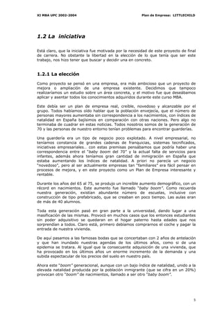XI MBA UPC 2002-2004                                    Plan de Empresa: LITTLECHILD




1.2 La iniciativa

Está claro, que la iniciativa fue motivada por la necesidad de este proyecto de final
de carrera. No obstante la libertad en la elección de lo que tenía que ser este
trabajo, nos hizo tener que buscar y decidir una en concreto.


1.2.1 La elección

Como proyecto se pensó en una empresa, era más ambicioso que un proyecto de
mejora o ampliación de una empresa existente. Decidimos que tampoco
realizaríamos un estudio sobre un área concreta, y el motivo fue que deseábamos
aplicar y asentar todos los conocimientos adquiridos durante este curso MBA.

Este debía ser un plan de empresa real, creíble, novedoso y alcanzable por el
grupo. Todos habíamos oído hablar que la población envejecía, que el número de
personas mayores aumentaba sin correspondencia a los nacimientos, con índices de
natalidad en España bajísimos en comparación con otras naciones. Pero algo no
terminaba de cuadrar en estas noticias. Todos nosotros somos de la generación de
70 y las personas de nuestro entorno tenían problemas para encontrar guarderías.

Una guardería era un tipo de negocio poco explotado. A nivel empresarial, no
teníamos constancia de grandes cadenas de franquicias, sistemas tecnificados,
iniciativas empresariales… con estas premisas pensábamos que podría haber una
correspondencia entre el “baby boom del 70” y la actual falta de servicios para
infantes, además ahora teníamos gran cantidad de inmigración en España que
estaba aumentando los índices de natalidad. A priori no parecía un negocio
“novedoso”, pero al ser actualmente empresas tan “familiares” era fácil pensar en
procesos de mejora, y en este proyecto como un Plan de Empresa interesante y
rentable.

Durante los años del 65 al 75, se produjo un increíble aumento demográfico, con un
récord en nacimientos. Este aumento fue llamado “baby boom”. Como recuerda
nuestra generación, existían abundante número de escuelas, inclusive con
construcción de tipo prefabricado, que se creaban en poco tiempo. Las aulas eran
de más de 40 alumnos.

Toda esta generación pasó en gran parte a la universidad, dando lugar a una
masificación de las mismas. Provocó en muchos casos que los entonces estudiantes
sin poder adquisitivo se quedaran en el hogar paterno hasta edades que nos
sorprendían a todos. Claro está, primero debíamos comprarnos el coche y pagar la
entrada de nuestra vivienda.

De aquí pasamos a las famosas bodas que se concertaban con 2 años de antelación
y que han inundado nuestras agendas de los últimos años, como si de una
epidemia se tratara. Al igual que la consecuente adquisición de una vivienda, que
ha provocado en los últimos años un enorme incremento de la demanda y una
subida espectacular de los precios del suelo en nuestro país.

Ahora este “boom” generacional, aunque con un bajo índice de natalidad, unido a la
elevada natalidad producida por la población inmigrante (que se cifra en un 20%)
provocan otro “boom” de nacimientos, llamado a ser otro “baby boom”.




                                                                                   5
 