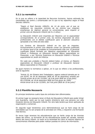 XI MBA UPC 2002-2004                                    Plan de Empresa: LITTLECHILD




5.2.1 La normativa

En lo que se refiere a la capacidad de Recursos Humanos, hemos estimado las
necesidades del centro y consensuado con lo que la ley especifica según el Real
Decreto 1004/91.

     “Según el Real Decreto 1004/91, de 14 de junio, por el que se
     establecen los requisitos mínimos de los centros que imparten
     enseñanzas de régimen general no universitarias, para impartir el
     primer ciclo de Educación Infantil (de 0 a 3 años):

     La Educación Infantil será impartida por Maestros con la especialidad
     correspondiente. En el primer ciclo, los Centros dispondrán de otros
     profesionales con la debida cualificación para la atención educativa
     apropiada a los niños de esta edad.

     Los Centros de Educación Infantil en los que se impartan,
     exclusivamente el primer ciclo deberán contar con personal cualificado
     en número igual al de unidades en funcionamiento más uno. El personal
     cualificado estará formado por Maestros especialistas en Educación
     Infantil o Profesores en Educación General Básica especialistas en
     Preescolar, y por Técnicos Superiores en Educación Infantil o Técnicos
     especialistas en Jardín de Infancia.

     Por cada seis unidades o fracción deberá haber, al menos, un Maestro
     especialista en Educación Infantil o profesor de Educación General
     Básica especialista en Preescolar."

De igual manera la normativa a aplicar, en lo que se refiere a los profesionales,
será la siguiente:

     “Article 15, de l’Estatut dels Treballadors, segons redacció donada per la
     Llei 63/97, de 26 de desembre (BOE de 30 de desembre) ampliat per
     l’article primer de la Llei 12/2001, de 9 de juliol (BOE de 10 de juliol).
     RD 2720/98, de 18 de desembre (BOE de 8 de gener de 1999)
     Article tercer de la Llei 12/2001, de 9 de juliol (BOE de 10 de juliol)”




5.2.2 Plantilla Necesaria

En principio tendremos cuatro tipos de contratos bien diferenciados.

En primer lugar es necesario tener el título de Educador/a Infantil para poder dirigir
una Guardería, razón por la cual nuestro director/a será una persona con esta
titulación técnica de Educación Infantil. Por otro lado tendrá que tener aptitudes de
organización y comercial.

En segundo lugar tendremos un/a Administrativo/a que se hará cargo de las
actividades que no son propias de la actividad con niños, y requieren una formación
más técnica.

En tercer lugar tenemos los educadores/as que se harán cargo de las diversas
clases del centro. La formación de los educadores/as puede ser variada, siempre
dentro del marco infantil. La razón es la necesidad de cubrir el máximo abanico de
conocimientos infantiles para poder realizar puestas en común de información.


                                                                                   50
 