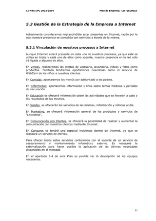 XI MBA UPC 2002-2004                                     Plan de Empresa: LITTLECHILD




5.3 Gestión de la Estrategia de la Empresa a Internet

Actualmente consideramos imprescindible estar presentes en Internet, razón por la
cual nuestra presencia se consolida con servicios a través de la misma.


5.3.1 Vinculación de nuestros procesos a Internet

Aunque Internet estará presente en cada uno de nuestros procesos, ya que este se
utiliza en todos y cada uno de ellos como soporte, nuestra presencia en la red solo
irá ligada a algunos de ellos.

En Ventas, realizaremos las ofertas de vestuario, lavandería, vídeos y fotos como
productos. También tendremos aportaciones novedosas como el servicio de
WebCam de los niños a nuestros clientes.

En Comidas, aportaremos los menús por adelantado a los padres.

En Enfermedad, aportaremos información y links sobre temas médicos y períodos
de vacunación.

En Educación se ofrecerá información sobre las actividades que se llevarán a cabo y
los resultados de las mismas.

En Salidas, se ofrecerán los servicios de las mismas, información y noticias al día.

En Marketing, se ofrecerá información general de los productos y servicios de
“Littlechild”.

En Comunicación con Clientes, se ofrecerá la posibilidad de realizar y aumentar la
comunicación con nuestros clientes mediante Internet.

En Canguros se tendrá una especial incidencia dentro de Internet, ya que se
realizará un servicio de ofertas.

Para ofrecer todos estos servicios contaremos con el soporte de un servicio de
asesoramiento y mantenimiento informático externo. Es necesaria la
externalización para hacer posible la aplicación de las últimas novedades
disponibles en el mercado

En el apartado 6.4 de este Plan es posible ver la descripción de los equipos
necesarios.




                                                                                       52
 