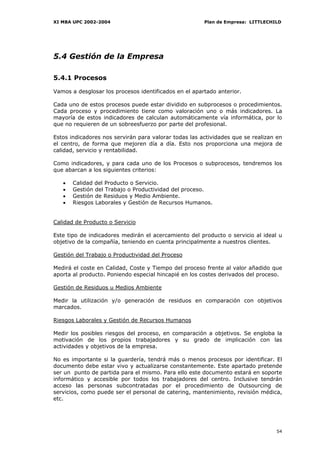XI MBA UPC 2002-2004                                   Plan de Empresa: LITTLECHILD




5.4 Gestión de la Empresa

5.4.1 Procesos

Vamos a desglosar los procesos identificados en el apartado anterior.

Cada uno de estos procesos puede estar dividido en subprocesos o procedimientos.
Cada proceso y procedimiento tiene como valoración uno o más indicadores. La
mayoría de estos indicadores de calculan automáticamente vía informática, por lo
que no requieren de un sobreesfuerzo por parte del profesional.

Estos indicadores nos servirán para valorar todas las actividades que se realizan en
el centro, de forma que mejoren día a día. Esto nos proporciona una mejora de
calidad, servicio y rentabilidad.

Como indicadores, y para cada uno de los Procesos o subprocesos, tendremos los
que abarcan a los siguientes criterios:

   •   Calidad del Producto o Servicio.
   •   Gestión del Trabajo o Productividad del proceso.
   •   Gestión de Residuos y Medio Ambiente.
   •   Riesgos Laborales y Gestión de Recursos Humanos.


Calidad de Producto o Servicio

Este tipo de indicadores medirán el acercamiento del producto o servicio al ideal u
objetivo de la compañía, teniendo en cuenta principalmente a nuestros clientes.

Gestión del Trabajo o Productividad del Proceso

Medirá el coste en Calidad, Coste y Tiempo del proceso frente al valor añadido que
aporta al producto. Poniendo especial hincapié en los costes derivados del proceso.

Gestión de Residuos u Medios Ambiente

Medir la utilización y/o generación de residuos en comparación con objetivos
marcados.

Riesgos Laborales y Gestión de Recursos Humanos

Medir los posibles riesgos del proceso, en comparación a objetivos. Se engloba la
motivación de los propios trabajadores y su grado de implicación con las
actividades y objetivos de la empresa.

No es importante si la guardería, tendrá más o menos procesos por identificar. El
documento debe estar vivo y actualizarse constantemente. Este apartado pretende
ser un punto de partida para el mismo. Para ello este documento estará en soporte
informático y accesible por todos los trabajadores del centro. Inclusive tendrán
acceso las personas subcontratadas por el procedimiento de Outsourcing de
servicios, como puede ser el personal de catering, mantenimiento, revisión médica,
etc.




                                                                                 54
 