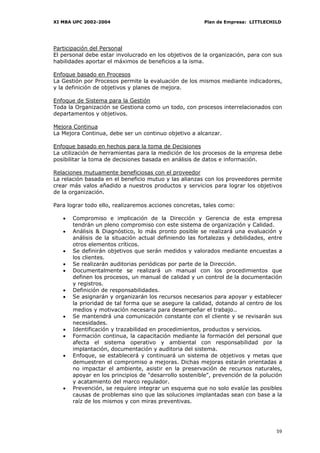 XI MBA UPC 2002-2004                                    Plan de Empresa: LITTLECHILD




Participación del Personal
El personal debe estar involucrado en los objetivos de la organización, para con sus
habilidades aportar el máximos de beneficios a la isma.

Enfoque basado en Procesos
La Gestión por Procesos permite la evaluación de los mismos mediante indicadores,
y la definición de objetivos y planes de mejora.

Enfoque de Sistema para la Gestión
Toda la Organización se Gestiona como un todo, con procesos interrelacionados con
departamentos y objetivos.

Mejora Continua
La Mejora Continua, debe ser un continuo objetivo a alcanzar.

Enfoque basado en hechos para la toma de Decisiones
La utilización de herramientas para la medición de los procesos de la empresa debe
posibilitar la toma de decisiones basada en análisis de datos e información.

Relaciones mutuamente beneficiosas con el proveedor
La relación basada en el beneficio mutuo y las alianzas con los proveedores permite
crear más valos añadido a nuestros productos y servicios para lograr los objetivos
de la organización.

Para lograr todo ello, realizaremos acciones concretas, tales como:

   •   Compromiso e implicación de la Dirección y Gerencia de esta empresa
       tendrán un pleno compromiso con este sistema de organización y Calidad.
   •   Análisis & Diagnóstico, lo más pronto posible se realizará una evaluación y
       análisis de la situación actual definiendo las fortalezas y debilidades, entre
       otros elementos críticos.
   •   Se definirán objetivos que serán medidos y valorados mediante encuestas a
       los clientes.
   •   Se realizarán auditorias periódicas por parte de la Dirección.
   •   Documentalmente se realizará un manual con los procedimientos que
       definen los procesos, un manual de calidad y un control de la documentación
       y registros.
   •   Definición de responsabilidades.
   •   Se asignarán y organizarán los recursos necesarios para apoyar y establecer
       la prioridad de tal forma que se asegure la calidad, dotando al centro de los
       medios y motivación necesaria para desempeñar el trabajo..
   •   Se mantendrá una comunicación constante con el cliente y se revisarán sus
       necesidades.
   •   Identificación y trazabilidad en procedimientos, productos y servicios.
   •   Formación continua, la capacitación mediante la formación del personal que
       afecta el sistema operativo y ambiental con responsabilidad por la
       implantación, documentación y auditoria del sistema.
   •   Enfoque, se establecerá y continuará un sistema de objetivos y metas que
       demuestren el compromiso a mejoras. Dichas mejoras estarán orientadas a
       no impactar el ambiente, asistir en la preservación de recursos naturales,
       apoyar en los principios de "desarrollo sostenible", prevención de la polución
       y acatamiento del marco regulador.
   •   Prevención, se requiere integrar un esquema que no solo evalúe las posibles
       causas de problemas sino que las soluciones implantadas sean con base a la
       raíz de los mismos y con miras preventivas.




                                                                                  59
 