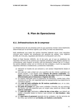 XI MBA UPC 2002-2004                                   Plan de Empresa: LITTLECHILD




                       6. Plan de Operaciones



6.1. Infraestructura de la empresa

La infraestructura de una empresa como la que queremos montar viene totalmente
determinada por la normativa vigente y por tanto, en ésta nos basaremos.

Está establecido que todos los centros docentes deberán reunir unos requisitos
mínimos para impartir las enseñanzas con garantía de calidad. (Ley orgánica
8/1985, de 3 de julio, reguladora del Derecho a la Educación (art.14)).

Según el Real Decreto 1004/91, de 14 de junio, por el que se establecen los
requisitos mínimos de los centros que imparten enseñanzas de régimen general no
universitarias, para impartir el primer ciclo de Educación Infantil (de 0 a 3 años),
los centros deberán contar con un mínimo de tres unidades y reunir los siguientes
requisitos referidos a instalaciones y condiciones materiales:

   a) Ubicación en locales de uso exclusivo y con acceso independiente desde el
      exterior.
   b) Una sala por cada unidad con una superficie de dos metros cuadrados por
      puesto escolar y que tendrá como mínimo 30 metros cuadrados. Las
      salas destinadas a los niños menores de dos años dispondrán de áreas
      diferenciadas para el descanso e higiene del niño.
   c) Un espacio adecuado para la preparación de alimentos, cuando haya niños
      menores de un año, con capacidad para los equipamientos que determine la
      normativa vigente.
   d) Una sala de usos múltiples de 30 metros cuadrados que, en su caso,
      podrá ser usada de comedor.
   e) Un patio de juegos por cada nueve unidades o fracción, de uso exclusivo
      del Centro, con una superficie que, en ningún caso, podrá ser inferior a 82
      metros cuadrados.
   f) Un aseo por sala, destinada a niños de dos a tres años, que deberá ser
      visible y accesible desde la misma y que contará con dos lavabos y dos
      inodoros.
   g) Un aseo para el personal separado de las unidades y de los servicios de
      los niños, que contará con un lavabo, un inodoro y una ducha.




                                                                                 62
 