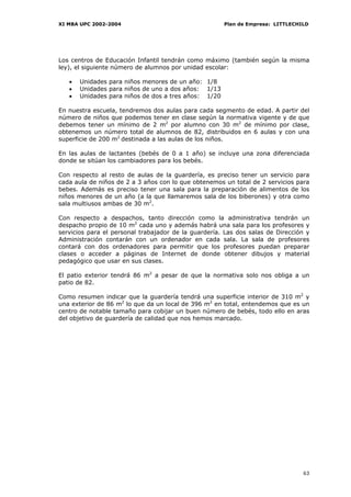 XI MBA UPC 2002-2004                                  Plan de Empresa: LITTLECHILD




Los centros de Educación Infantil tendrán como máximo (también según la misma
ley), el siguiente número de alumnos por unidad escolar:

   •   Unidades para niños menores de un año: 1/8
   •   Unidades para niños de uno a dos años: 1/13
   •   Unidades para niños de dos a tres años: 1/20

En nuestra escuela, tendremos dos aulas para cada segmento de edad. A partir del
número de niños que podemos tener en clase según la normativa vigente y de que
debemos tener un mínimo de 2 m2 por alumno con 30 m2 de mínimo por clase,
obtenemos un número total de alumnos de 82, distribuidos en 6 aulas y con una
superficie de 200 m2 destinada a las aulas de los niños.

En las aulas de lactantes (bebés de 0 a 1 año) se incluye una zona diferenciada
donde se sitúan los cambiadores para los bebés.

Con respecto al resto de aulas de la guardería, es preciso tener un servicio para
cada aula de niños de 2 a 3 años con lo que obtenemos un total de 2 servicios para
bebes. Además es preciso tener una sala para la preparación de alimentos de los
niños menores de un año (a la que llamaremos sala de los biberones) y otra como
sala multiusos ambas de 30 m2.

Con respecto a despachos, tanto dirección como la administrativa tendrán un
despacho propio de 10 m2 cada uno y además habrá una sala para los profesores y
servicios para el personal trabajador de la guardería. Las dos salas de Dirección y
Administración contarán con un ordenador en cada sala. La sala de profesores
contará con dos ordenadores para permitir que los profesores puedan preparar
clases o acceder a páginas de Internet de donde obtener dibujos y material
pedagógico que usar en sus clases.

El patio exterior tendrá 86 m2 a pesar de que la normativa solo nos obliga a un
patio de 82.

Como resumen indicar que la guardería tendrá una superficie interior de 310 m2 y
una exterior de 86 m2 lo que da un local de 396 m2 en total, entendemos que es un
centro de notable tamaño para cobijar un buen número de bebés, todo ello en aras
del objetivo de guardería de calidad que nos hemos marcado.




                                                                                63
 