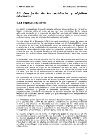 XI MBA UPC 2002-2004                                    Plan de Empresa: LITTLECHILD




6.2 Descripción               de     las    actividades           y    objetivos
educativos

6.2.1 Objetivos educativos


Los objetivos educativos de nuestra escuela se basan plenamente en las normativas
legales existentes sobre el tema, ya que son muy completas. Serán nuestra
referencia constante en el momento de planificar nuestras actividades escolares.
Siempre que se considere oportuno, se añadirán nuevos objetivos, no mencionados
en la normativa, como por ejemplo, la introducción del inglés.

En esta etapa de la Educación Infantil no sería procedente hablar de planes de
estudio propiamente dichos. Para esta etapa, la Ley (art. 4º de la LOGSE) se refiere
al concepto de currículo, entendiéndolo como los contenidos, el desarrollo de
experiencias y a las posibilidades de aprender que la escuela ofrece. Dentro del
currículo se incluye el conjunto de objetivos, contenidos, métodos pedagógicos y de
evaluación que han de regular la práctica educativa de dicha etapa. Los diferentes
elementos del currículo han de desarrollarse de forma diferente y específica en cada
etapa.

La Educación Infantil ha de propiciar en los niños experiencias que estimulen su
desarrollo personal completo. Como punto de partida de un proceso que continuará
en otros tramos educativos, la etapa de Educación Infantil puede y debe contribuir
de manera eficaz a compensar todo tipo de desigualdades, entre otras algunas
carencias que tienen su origen en las diferencias del entorno social, cultural y
económico, sin que ello signifique dejar de reconocer las diferencias psicológicas de
los niños, que han de ser educativamente atendidas. La Educación Infantil debe
favorecer la integración de niños y niñas en el proceso educativo.

Los contenidos del currículo no han de ser interpretados como unidades temáticas
ni secuenciados en el mismo orden en el que aparecen. No constituyen tampoco
unidades didácticas diferentes los tres apartados en que se presentan: Conceptos,
procedimientos y actitudes. La organización en estos tres apartados tiene la
finalidad de presentar de manera analítica unos contenidos de diferente naturaleza
que pueden y deben estar presentes a través de diferentes unidades didácticas, en
distintos momentos y gracias a diferentes actividades. Los proyectos y
programaciones currículares que realicen los equipos docentes han de incluir los
tres tipos de contenidos, pero no tienen por qué estar organizados necesariamente
en estos tres apartados.

Las finalidades que se siguen en esta etapa de Educación Infantil vienen reguladas
por la Ley Orgánica 1/1990, de 3 de octubre. Tales finalidades se corresponden con
el nivel y los procesos de desarrollo que son propios de los niños desde su
nacimiento hasta los seis años. La organización infantil se organiza en dos ciclos, el
primero hasta los tres años y el segundo de los tres a los seis. En este proyecto nos
encargaremos únicamente de la primera parte, hasta los tres años.

La escuela comparte con la familia el importante papel de proporcionar al niño
experiencias básicas que contribuirán a su desarrollo y a sus primeros aprendizajes.
La función educativa del Centro de Educación Infantil debe entenderse como
complementaria de la que ejerce la familia, ofreciendo al niño la posibilidad de
interactuar no sólo con los adultos, sino también con otros niños. En la interacción
con ellos se constituyen importantes experiencias y oportunidades de aprender en
estas edades.



                                                                                   65
 