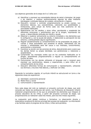 XI MBA UPC 2002-2004                                     Plan de Empresa: LITTLECHILD




Los objetivos generales de la etapa de 0 a 3 años son:

   a) Identificar y expresar sus necesidades básicas de salud y bienestar, de juego
      y de relación, y resolver autónomamente algunas de ellas mediante
      estrategias y actitudes básicas de cuidado, alimentación e higiene.
   b) Descubrir, conocer y controlar progresivamente su propio cuerpo, sus
      elementos básicos, sus características, valorando sus posibilidades y
      limitaciones, para actuar de forma cada vez más autónoma en las
      actividades habituales.
   c) Relacionarse con los adultos y otros niños, percibiendo y aceptando las
      diferentes emociones y sentimientos que se le dirigen, expresando los
      suyos, y desarrollando actitudes de interés y ayuda.
   d) Observar y explorar activamente su entorno inmediato y los elementos que
      lo configuran y, con la ayuda del adulto, ir elaborando su percepción de ese
      entorno, y atribuyéndole alguna significación.
   e) Regular paulatinamente su comportamiento en las propuestas de juego, de
      rutinas y otras actividades que presenta el adulto, disfrutando con las
      mismas y utilizándolas para dar cauce a sus intereses, conocimientos,
      sentimientos y emociones.
   f) Coordinar su acción con las acciones de otros, descubriendo poco a poco que
      los demás tienen su propia identidad, sus pertenencias y relaciones y
      aceptándolos.
   g) Comprender los mensajes orales que en los contextos habituales se le
      dirigen, aprendiendo progresivamente a regular su comportamiento en
      función de ellos.
   h) Comunicarse con los demás utilizando el lenguaje oral y corporal para
      expresar sus sentimientos, deseos y experiencias, y para influir en el
      comportamiento de los otros.
   i) Descubrir diferentes formas de comunicación y representación, utilizando
      sus técnicas y recursos más básicos, y disfrutar con ellas.


Siguiendo la normativa vigente, el currículo infantil se estructurará en torno a las
siguientes áreas de experiencia:

   a) Identidad y autonomía personal
   b) Medio físico y social
   c) Comunicación y representación


Para cada etapa del ciclo se realizará un proyecto curricular de etapa, que será
conocido por todos los profesores del centro. Los Profesores de Educación Infantil
realizaran programaciones en las que se precisarán los elementos que integran el
proceso educativo de los niños, a partir del proyecto curricular de etapa. Las
programaciones se realizaran cada tres meses, para los tres meses siguientes.

La evaluación será global, continua y formativa. La observación directa y
sistemática constituirá la técnica principal del proceso de evaluación. La información
a las familias sobre el progreso de los niños y niñas será periódica.




                                                                                   66
 