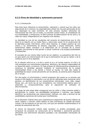 XI MBA UPC 2002-2004                                      Plan de Empresa: LITTLECHILD




6.2.2 Área de identidad y autonomía personal


6.2.2.1 Introducción

Esta área hace referencia al conocimiento, valoración y control que los niños van
adquiriendo de sí mismos y la capacidad para utilizar los recursos personales de los
que dispongan en cada momento. En este proceso resultan relevantes las
interacciones del niño con el medio, el creciente control motor, la constatación de
sus posibilidades y limitaciones, el difícil proceso de diferenciación de los otros y la
cada vez mayor independencia con respecto a los adultos.

La identidad es una de las resultantes del conjunto de experiencias que el niño
tiene en la relación con su medio físico y, sobre todo, social. En la construcción de
la identidad propia intervienen, entre otros factores, la imagen positiva de uno
mismo y los sentimientos de eficacia, seguridad y propia estimación. Dichos
sentimientos deben contribuir a la elaboración de un concepto de sí mismo
ajustado, que permita al niño percibir y actuar conforme a las propias posibilidades
y limitaciones.

El concepto de uno mismo dista mucho de ser objetivo. La autoestima del niño es
en gran parte una interiorización de la que le demuestran los que le rodean y de la
confianza que en él se deposita.

En la relación entre el yo y el otro y entre el yo y el mundo externo, el niño y la
niña actualizan sus instrumentos cognitivos, afectivos y de relación responsables de
un desarrollo pleno y armónico. En este proceso de diferenciaciones progresivas se
construye la identidad personal mediante el reconocimiento de la propia
individualidad frente a los demás y frente al mundo. En todo ello reside la
posibilidad de actuar constructivamente con los demás, de sentirse parte integrante
de un grupo.

Por otra parte, el conocimiento y control progresivo del cuerpo es un proceso que
ocupa al niño desde su nacimiento y es uno de los referentes para conocerse como
persona. La identificación de sus características individuales: sexo, talla, rasgos
físicos, etc., así como las de sus compañeros, son instrumentos básicos para su
desarrollo y, consecuentemente, para la adquisición de actitudes no
discriminatorias.

A lo largo de esta etapa debe conseguirse que los niños y niñas conozcan global y
parcialmente su cuerpo, sus posibilidades perceptivas y motrices, que puedan
identificar las sensaciones que experimentan, disfrutar con ellas y servirse de las
posibilidades expresivas del cuerpo para manifestarlas.

En la Educación Infantil tiene gran importancia la adquisición de buenos hábitos de
salud, higiene y nutrición. Estos hábitos no sólo contribuyen al cuidado del propio
cuerpo y de los espacios en los que vive, sino que son también fundamentales en el
proceso de autonomía del niño.

El Centro de Educación Infantil debe constituir un ámbito privilegiado para
enriquecer los procesos de construcción de la identidad y autonomía personal,
ofreciendo una intervención educativa ajustada a las necesidades individuales de
los niños.




                                                                                     67
 