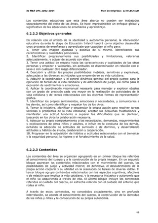 XI MBA UPC 2002-2004                                    Plan de Empresa: LITTLECHILD



Los contenidos educativos que esta área abarca no pueden ser trabajados
separadamente del resto de las áreas. Se hace imprescindible un enfoque global y
significativo de las situaciones de enseñanza y aprendizaje.

6.2.2.2 Objetivos generales

En relación con el ámbito de la identidad y autonomía personal, la intervención
educativa durante la etapa de Educación Infantil tendrá como objetivo desarrollar
unos procesos de enseñanza y aprendizaje que capaciten al niño para:
1. Tener una imagen ajustada y positiva de sí mismo, identificando sus
características y cualidades personales.
2. Identificar progresivamente sus posibilidades y limitaciones, valorarlas
adecuadamente, y actuar de acuerdo con ellas.
3. Tener una actitud de respeto hacia las características y cualidades de las otras
personas y empezar a valorarlas, sin actitudes de discriminación en relación con el
sexo o con cualquier otro rasgo diferenciador.
4. Descubrir y utilizar las propias posibilidades motrices, sensitivas y expresivas,
adecuadas a las diversas actividades que emprende en su vida cotidiana.
5. Adquirir la coordinación y el control dinámico general del propio cuerpo para la
ejecución de tareas de la vida cotidiana y de actividades de juego, así como para la
expresión de sentimientos y emociones.
6. Aplicar la coordinación visomanual necesaria para manejar y explorar objetos
con un grado de precisión cada vez mayor en la realización de actividades de la
vida cotidiana y de tareas relacionadas con las distintas formas de representación
gráfica.
7. Identificar los propios sentimientos, emociones y necesidades, y comunicarlos a
los demás, así como identificar y respetar los de los otros.
8. Tomar la iniciativa, planificar y secuenciar la propia acción para resolver tareas
sencillas o problemas de la vida cotidiana; aceptar las pequeñas frustraciones y
manifestar una actitud tendente a superar las dificultades que se plantean,
buscando en los otros la colaboración necesaria.
9. Adecuar su propio comportamiento a las necesidades, demandas, requerimientos
y explicaciones de otros niños y adultos, e influir en la conducta de los demás,
evitando la adopción de actitudes de sumisión o de dominio, y desarrollando
actitudes y hábitos de ayuda, colaboración y cooperación.
10. Progresar en la adquisición de hábitos y actitudes relacionados con el bienestar
y la seguridad personal, la higiene y el fortalecimiento de la salud.



6.2.2.3 Contenidos

Los contenidos del área se organizan agrupando en un primer bloque los referidos
al conocimiento del cuerpo y a la construcción de la propia imagen. En un segundo
bloque aparecen los contenidos relacionados con el movimiento del cuerpo, las
posibilidades de juego y actividad motriz; en definitiva, el descubrimiento de la
propia acción corporal y su utilidad en la resolución de tareas de diversa índole. El
tercer bloque agrupa contenidos relacionados con los aspectos cognitivos, afectivos
y de relación que implica la vida cotidiana, y la necesaria iniciativa y autonomía que
el niño va adquiriendo a través de ella. El último bloque incluye los contenidos
referidos al cuidado del cuerpo, en estrecha relación con el cuidado del entorno que
rodea al niño.

A través de estos contenidos, no concebidos aisladamente, sino en profunda
interrelación, se aborda el conocimiento del cuerpo, la construcción de la identidad
de los niños y niñas y la consecución de su propia autonomía.




                                                                                   68
 