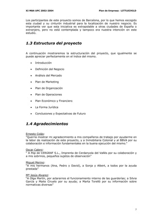 XI MBA UPC 2002-2004                                   Plan de Empresa: LITTLECHILD



Los participantes de este proyecto somos de Barcelona, por lo que hemos escogido
esta ciudad y su cinturón industrial para la localización de nuestro negocio. Es
importante ver que esta iniciativa es extrapolable a otras ciudades de España o
extranjero, pero no está contemplada y tampoco era nuestra intención en este
estudio.



1.3 Estructura del proyecto

A continuación mostraremos la estructuración del proyecto, que igualmente se
puede apreciar perfectamente en el índice del mismo.

   •   Introducción

   •   Definición del Negocio

   •   Análisis del Mercado

   •   Plan de Marketing

   •   Plan de Organización

   •   Plan de Operaciones

   •   Plan Económico y Financiero

   •   La Forma Jurídica

   •   Conclusiones y Expectativas de Futuro



1.4 Agradecimientos

Ernesto Colás:
"Querría mostrar mi agradecimiento a mis compañeros de trabajo por ayudarme en
la labor de realización de este proyecto, y a Inmobiliaria Colonial y al BBVA por su
colaboración e información fundamentales en la buena ejecución del mismo."

Oscar Calero:
“ A Pep de CERGRAF S.L., Imprenta de Cerdanyola del Vallès por su colaboración y
a mis sobrinos, pequeños sujetos de observación”

Miguel Merino:
“A mis hermanos (Ana, Pedro y David), a Sonja y Albert, a todos por la ayuda
prestada”

Mª Jesús Alvarez:
“A Olga Martín, por aclararnos el funcionamiento interno de las guarderías; a Silvia
García y Maite Ciruelo por su ayuda; a Marta Torelló por su información sobre
normativas diversas”




                                                                                  7
 