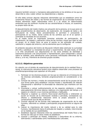 XI MBA UPC 2002-2004                                    Plan de Empresa: LITTLECHILD



requiere también conocer y manejarse adecuadamente en los ámbitos en los que se
desarrolla la vida y saber utilizar sus dependencias y objetos.

El niño debe conocer algunas relaciones elementales que se establecen entre las
condiciones físicas del medio y las formas de organización de la actividad humana.
Ambos elementos están relacionados entre sí y se sitúan en determinados
ambientes que les confieren muchas de sus características e incluso, en ocasiones,
su propia razón de ser.

El descubrimiento del medio implica una actuación de la persona, en la que pone en
juego procedimientos de observación, de exploración, de recogida de datos y de
formulación de metas. Estos procedimientos le permiten ir conociendo y
participando en su medio, darse cuenta de los cambios que en él se operan y
contrastar el resultado de sus acciones.
En el medio social es importante fomentar actitudes de participación, de
colaboración, de respeto y valoración crítica de las normas y leyes que rigen la vida
en grupo; en el medio físico se pone el acento en las actitudes de cuidado,
valoración y respeto del entorno y de los elementos que lo configuran.

El ambiente educativo del Centro de Educación Infantil debe estimular la curiosidad
del niño y satisfacer su necesidad de actuar y experimentar. De este modo, el niño
y la niña actualizarán sus adquisiciones en los otros ámbitos de identidad y
autonomía personal y de comunicación y representación, para comprender y actuar
sobre la realidad, para identificarse como personas individuales diferentes de los
otros y, a la vez, miembros de diversos grupos sociales.


6.2.3.2. Objetivos generales

En relación con el ámbito de experiencias de descubrimiento de la realidad física y
social, la intervención educativa tendrá como objetivo desarrollar unos procesos de
enseñanza/aprendizaje que capaciten al niño para:

   1. Participar en los diversos grupos con los que se relaciona en el transcurso de
      las diversas actividades, tomando progresivamente en consideración a los
      otros.
   2. Conocer las normas y modos de comportamiento social de los grupos de los
      que forma parte para establecer vínculos fluidos y equilibrados de relación
      interpersonal e identificar la diversidad de relaciones que mantiene con los
      demás.
   3. Orientarse y actuar autónomamente en los espacios cotidianos y utilizar
      adecuadamente términos básicos relativos a la organización del tiempo y el
      espacio en relación a sus vivencias periódicas y habituales.
   4. Observar y explorar su entorno físico-social planificando y ordenando su
      acción en función de la información recibida o percibida, constatando sus
      efectos y estableciendo relaciones entre la propia actuación y las
      consecuencias que de ella se derivan.
   5. Conocer algunas de las formas más habituales de organización de la vida
      humana, valorando su utilidad y participando progresivamente en alguna de
      ellas.
   6. Valorar la importancia del medio natural y de su calidad para la vida
      humana, manifestando hacia él actitudes de respeto y cuidado, interviniendo
      en la medida de sus posibilidades.
   7. Establecer algunas relaciones entre las características del medio físico y las
      formas de vida que en dicho medio se establecen.
   8. Conocer y participar en fiestas, tradiciones y costumbres de su entorno,
      disfrutando y valorándolas como manifestaciones culturales.


                                                                                  73
 