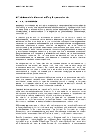 XI MBA UPC 2002-2004                                    Plan de Empresa: LITTLECHILD




6.2.4 Área de la Comunicación y Representación

6.2.4.1. Introducción

El sentido fundamental del área es el de contribuir a mejorar las relaciones entre el
individuo y el medio. Las distintas formas de comunicación y representación sirven
de nexo entre el mundo interior y exterior al ser instrumentos que posibilitan las
interacciones, la representación y la expresión de pensamientos, sentimientos,
vivencias, etc.

A medida que el niño va accediendo al dominio de las distintas formas de
representación, su relación con el medio se enriquece y profundiza. El Centro de
Educación Infantil es un lugar en el que se amplían y diversifican las experiencias
del niño y las formas de representación que ha ido elaborando en sus experiencias
familiares accediendo a nuevos vehículos de expresión. En él se fomentan
adquisiciones y se potencian intercambios comunicativos con otros niños y con
adultos, dotando a sus comunicaciones de contenidos progresivamente elaborados,
y adquiriendo conceptos, destrezas y actitudes que van a favorecer expresiones
progresivamente más complejas y afinadas de uno mismo, de sus conocimientos,
sentimientos, vivencias, etc. De este modo se estimula no sólo el acceso a
representaciones de la realidad, sino también la expresión de estas distintas
realidades a través de diversos vehículos.

La integración en un único área de las diversas formas de representación y
comunicación no impide, en ningún caso, que cada una de ellas tenga un
tratamiento específico, teniendo en cuenta las peculiaridades del Centro, las
necesidades de los niños y niñas que a él acuden y sus diferentes técnicas,
instrumentos y códigos, de manera que la actividad pedagógica se ajuste a la
intención educativa que se pretende.

Las diferentes formas de representación no se limitan a ser vehículo de expresión,
sino que pueden también tener efectos sobre el contenido que tratan de
representar. Estas formas incluyen la expresión gestual y corporal, el lenguaje
verbal, la expresión plástica en sus diversas formas, la expresión musical, el
lenguaje escrito y la forma de representación matemática.

Trabajar educativamente la comunicación implica potenciar las capacidades del
niño, tanto las relacionadas con la recepción e interpretación de mensajes, como
las dirigidas a emitirlos o producirlos, contribuyendo a mejorar la comprensión del
mundo que le rodea y su expresión original, imaginativa y creativa.
En relación al lenguaje oral y sobre la base de las primeras formas de
comunicación, se irá estimulando, a través de interacciones diversas, el acceso a
las primeras palabras y al lenguaje hablado progresivamente convencional.

El lenguaje va a ser para el niño no sólo un instrumento de comunicación personal
y de regulación de la conducta de otros, sino también un instrumento de regulación
y planificación de la propia conducta. Esta función del lenguaje se produce
lentamente, como consecuencia de un trabajo educativo que empieza en los niveles
preverbales y se prolonga hasta el final de la etapa, y no de manera espontánea.

Resulta importante tener presente que el lenguaje oral es el instrumento de
representación y comunicación más utilizado. Esta importancia social no debe
reproducirse en la escuela. El Centro de Educación Infantil lo tendrá en cuenta y en
el tratamiento de esta y otras formas de representación y comunicación



                                                                                  79
 