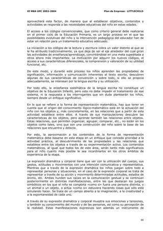 XI MBA UPC 2002-2004                                     Plan de Empresa: LITTLECHILD



aprovechará este factor, de manera que al establecer objetivos, contenidos y
actividades se responda a las necesidades educativas del niño en estas edades.

El acceso a los códigos convencionales, que como criterio general debe realizarse
en el primer ciclo de la Educación Primaria, es un largo proceso en el que las
posibilidades evolutivas del niño y la intervención pedagógica del educador han de
estar en relación para un tratamiento educativo adecuado.

La iniciación a los códigos de la lectura y escritura cobra un valor distinto al que se
le ha atribuido tradicionalmente, ya que deja de ser el eje alrededor del cual giran
las actividades de enseñanza/aprendizaje, convirtiéndose en una meta supeditada a
otros ahora más importantes: La motivación por adquirir los nuevos códigos, el
acceso a sus características diferenciales, la comprensión y valoración de su utilidad
funcional, etc.

De este modo, y durante este proceso los niños aprenden las propiedades de
significación, información y comunicación inherentes al texto escrito, descubren
algunas de sus características de convención y sobre todo, si ello se propicia
adecuadamente, se interesan por la lengua escrita y su utilización.

Por todo ello, la enseñanza sistemática de la lengua escrita no constituye un
objetivo de la Educación Infantil, pero esto no debe impedir el tratamiento de ese
sistema, ni la respuesta a los interrogantes que sin duda plantearán los niños,
siempre desde un enfoque significativo.

En lo que se refiere a la forma de representación matemática, hay que tener en
cuenta que el origen del conocimiento lógico-matemático está en la actuación del
niño con los objetos y, más concretamente, en las relaciones que a partir de esta
actividad establece entre ellos. A través de sus manipulaciones descubre las
características de los objetos, pero aprende también las relaciones entre objetos.
Estas relaciones, que permiten organizar, agrupar, comparar, etc., no están en los
objetos como tales, sino que son una construcción del niño sobre la base de las
relaciones que encuentra y detecta.

Por esto, la aproximación a los contenidos de la forma de representación
matemática debe basarse en esta etapa en un enfoque que conceda prioridad a la
actividad práctica, al descubrimiento de las propiedades y las relaciones que
establece entre los objetos a través de su experimentación activa. Los contenidos
matemáticos, al igual que todos los de este área, serán tanto más significativos
para el niño cuanto más posible le sea incardinarlos en los otros ámbitos de
experiencia de la etapa.

La expresión dramática y corporal tiene que ver con la utilización del cuerpo, sus
gestos, actitudes y movimientos con una intención comunicativa y representativa.
Mientras que a través de la expresión dramática los niños juegan sobre todo a
representar personas y situaciones, en el caso de la expresión corporal se trata de
representar a través de su acción y movimiento determinadas actitudes, estados de
ánimo, etc. Ambas hunden sus raíces en la comunicación gestual y se continúan
posteriormente en distintas manifestaciones, entre las que destacan los juegos
simbólicos en los que el niño se comporta «como si» fuera una persona distinta, o
un animal o un objeto, o actúa «como si» estuviera haciendo cosas que sólo está
simulando hacer. Se trata de un campo abierto a la imaginación, a la creatividad y
a la espontaneidad de cada uno.

A través de su expresión dramática y corporal muestra sus emociones y tensiones,
y también su conocimiento del mundo y de las personas, así como su percepción de
la realidad. Estas manifestaciones expresivas son además un instrumento de



                                                                                    80
 