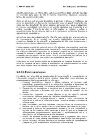 XI MBA UPC 2002-2004                                    Plan de Empresa: LITTLECHILD



relación, comunicación e intercambio. La Educación Infantil debe estimular este tipo
de expresión para sacar de ella el máximo rendimiento educativo, aceptando
formas de expresiones diversas.

Como en el caso del lenguaje dramático, la pintura, el dibujo, el modelado, así
como las actividades en las que la manipulación juega un papel importante, son
útiles para la estimulación de ciertos aspectos del desarrollo y para la adquisición
de nuevas capacidades, pero tienen un sentido educativo que trasciende a un
ámbito concreto. A través de ellos el niño explora la realidad y refleja el
conocimiento que de ella tiene, se expresa a sí mismo, pero también se descubre al
representarse o expresarse.

A través de estos aprendizajes el niño y la niña van a contar con una nueva forma
de representación de la realidad, con grandes posibilidades comunicativas y
expresivas, basada en la utilización y exploración de diferentes instrumentos y
técnicas, que conducen a la producción plástica.

En la expresión musical se pretende que el niño adquiera una progresiva capacidad
para servirse de este procedimiento de comunicación y representación al servicio de
los objetivos educativos generales. La expresión musical es un instrumento de
apropiación cultural a través del cual le llegan al niño tradiciones y formas de
expresión que son propias de su grupo cultural. Ello posibilita que disfrute de la
actividad musical al tiempo que fomenta su capacidad de expresión.

Finalmente, en este amplio ámbito de experiencia se pretende fomentar en los
niños su vertiente de espectadores y asimiladores de manifestaciones culturales,
pero sobre todo su papel de productores activos y originales.


6.2.4.2. Objetivos generales

En relación con el ámbito de experiencias de comunicación y representación, la
intervención educativa tendrá como objetivo desarrollar unos procesos de
enseñanza/aprendizaje que capaciten al niño para:
    1. Expresar sentimientos, deseos e ideas mediante el lenguaje oral,
       ajustándose progresivamente a los diferentes contextos y situaciones de
       comunicación habituales y cotidianos y a los diferentes interlocutores.
    2. Comprender las intenciones y mensajes que le comunican otros niños y
       adultos, valorando el lenguaje oral como un medio de relación con los
       demás.
    3. Comprender, reproducir y recrear algunos textos de tradición cultural,
       mostrando actitudes de valoración, disfrute e interés hacia ellos.
    4. Interesarse por el lenguaje escrito y valorarlo como instrumento de
       información y disfrute y como medio para comunicar deseos, emociones e
       informaciones.
    5. Leer, interpretar y producir imágenes como una forma de comunicación y
       disfrute, descubriendo e identificando los elementos básicos de su lenguaje.
    6. Interesarse y apreciar las producciones propias y de sus compañeros y
       algunas de las diversas obras artísticas e icónicas que se le presentan,
       atribuyéndoles progresivamente significado y aproximándose así a la
       comprensión del mundo cultural al que pertenece.
    7. Utilizar las diversas formas de representación y expresión para evocar
       situaciones, acciones, deseos y sentimientos, sean de tipo real o imaginario.
    8. Utilizar técnicas y recursos básicos de las distintas formas de representación
       y expresión, para aumentar sus posibilidades comunicativas.




                                                                                  81
 