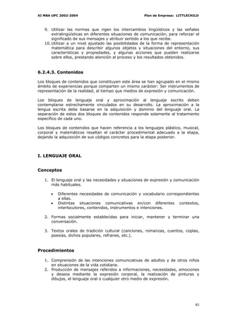 XI MBA UPC 2002-2004                                   Plan de Empresa: LITTLECHILD



   9. Utilizar las normas que rigen los intercambios lingüísticos y las señales
       extralingüísticas en diferentes situaciones de comunicación, para reforzar el
       significado de sus mensajes y atribuir sentido a los que recibe.
   10. Utilizar a un nivel ajustado las posibilidades de la forma de representación
       matemática para describir algunos objetos y situaciones del entorno, sus
       características y propiedades, y algunas acciones que pueden realizarse
       sobre ellos, prestando atención al proceso y los resultados obtenidos.


6.2.4.3. Contenidos

Los bloques de contenidos que constituyen este área se han agrupado en el mismo
ámbito de experiencias porque comparten un mismo carácter: Ser instrumentos de
representación de la realidad, al tiempo que medios de expresión y comunicación.

Los bloques de lenguaje oral y aproximación al lenguaje escrito deben
contemplarse estrechamente vinculados en su desarrollo. La aproximación a la
lengua escrita debe basarse en la adquisición y dominio del lenguaje oral. La
separación de estos dos bloques de contenidos responde solamente al tratamiento
específico de cada uno.

Los bloques de contenidos que hacen referencia a los lenguajes plástico, musical,
corporal y matemáticos resaltan el carácter procedimental adecuado a la etapa,
dejando la adquisición de sus códigos concretos para la etapa posterior.



I. LENGUAJE ORAL


Conceptos

   1. El lenguaje oral y las necesidades y situaciones de expresión y comunicación
      más habituales.

      •   Diferentes necesidades de comunicación y vocabulario correspondientes
          a ellas.
      •   Distintas situaciones comunicativas en/con diferentes contextos,
          interlocutores, contenidos, instrumentos e intenciones.

   2. Formas socialmente establecidas para iniciar, mantener y terminar una
      conversación.

   3. Textos orales de tradición cultural (canciones, romanzas, cuentos, coplas,
      poesías, dichos populares, refranes, etc.).


Procedimientos

   1. Comprensión de las intenciones comunicativas de adultos y de otros niños
      en situaciones de la vida cotidiana.
   2. Producción de mensajes referidos a informaciones, necesidades, emociones
      y deseos mediante la expresión corporal, la realización de pinturas y
      dibujos, el lenguaje oral o cualquier otro medio de expresión.




                                                                                 82
 