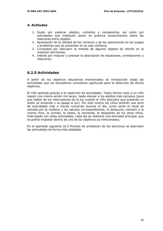 XI MBA UPC 2002-2004                                    Plan de Empresa: LITTLECHILD




4. Actitudes

   1. Gusto por explorar objetos, contarlos y compararlos, así como por
      actividades que impliquen poner en práctica conocimientos sobre las
      relaciones entre objetos.
   2. Apreciación de la utilidad de los números y de las operaciones en los juegos
      y problemas que se presentan en la vida cotidiana.
   3. Curiosidad por descubrir la medida de algunos objetos de interés en la
      medición del tiempo.
   4. Interés por mejorar y precisar la descripción de situaciones, orientaciones y
      relaciones.




6.2.5 Actividades

A partir de los objetivos educativos mencionados se introducirán todas las
actividades que los educadores consideren oportunas para la obtención de dichos
objetivos.

El niño aprende gracias a la repetición de actividades. Todos hemos visto a un niño
repetir una misma acción mil veces, hasta marear a los adultos más cercanos (para
que hablar de los interruptores de la luz cuando el niño descubre que pulsando un
botón se enciende o se apaga la luz). Por este motivo los niños tendrán una serie
de actividades más o menos rutinarias durante el día, como serán el ritual de
entrada por la mañana y los saludos correspondientes, el desayuno, siempre a la
misma hora, la comida, la siesta, la merienda, la despedida de los otros niños.
Intercalado con estas actividades, cada día se realizará una actividad principal, que
se podría englobar dentro de uno de los objetivos ya mencionados.

En el apartado siguiente (6.3 Proceso de prestación de los servicios) se describen
las actividades de forma más detallada.




                                                                                  88
 
