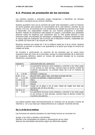 XI MBA UPC 2002-2004                                     Plan de Empresa: LITTLECHILD




6.3. Proceso de prestación de los servicios

Los cambios sociales y culturales exigen reorganizar y flexibilizar los tiempos
laborales y escolares de los centros infantiles.

Nuestra guardería nace con la vocación de suplir esta necesidad y cubrir el máximo
de horas posibles para facilitar la reconciliación de la vida laboral y familiar de los
padres. A la vez, se pretende dar una enseñanza de calidad que permita a los niños
a desarrollar sus capacidades innatas de una manera progresiva y divertida.
Nuestro método de enseñanza está basado en juegos y actividades que posibilitan
alcanzar todos los objetivos que conocemos que un niño puede alcanzar a esta
temprana edad, aconsejados por psicólogos y pedagogos, y siempre amparados por
el marco legal de evaluación del Currículo de la Educación Infantil, implantado por
la LOGSE con fecha del 3 de octubre de 1998.

Nuestros horarios son desde las 7 de la mañana hasta las 9 de la noche. Nuestra
intención es permitir el acceso a las guarderías a la gente que tenga un horario de
trabajo de tarde.

Se muestra a continuación un resumen de los procesos que se usará como
programa base del inicio de la actividad, aunque la responsabilidad de la definición
del programa definitivo estará en manos del personal titulado de la empresa
(Directora y educadores).


HORARIO            DESCRIPCIÓN DEL SERVICIO
 7   a9            La guardería funciona como ludoteca y permite a los niños jugar
                   a sus anchas en este periodo, siempre bajo la atenta mirada de
                   nuestras educadoras. La entrada hasta las 9 de la mañana es
                   opcional.
 9      a 9:30     Entrada y desayuno
9:30    a 11       Buenos días, pasar lista, actividad principal del día.
11      a 11:30    Cambio de pañales e higiene personal
11:30   a 12       Patio
12      a 13       Comida
13      a 15       Siesta
15      a 16:30    Juego en el patio o en el aula. Clase de inglés dos días por
                   semana (de 15:30 a 16:30).
16:30 a 17         Merienda
17    a 21         La guardería funciona como ludoteca y permite a los niños jugar
                   a sus anchas en este periodo, siempre bajo la atenta mirada de
                   nuestras educadoras.


Los padres podrán estar permanentemente en contacto con la escuela a través de
Internet y ver a sus hijos por videoconferencia en cualquier momento del día.


De 7 a 9:30 de la mañana

Las funciones de soporte educativo en esta franja horaria se concretan en:

Acoger a los niños y atender a las familias
Atender a las necesidades de higiene y alimentación de los niños
Adecuar las actividades educativas según las diferentes edades.



                                                                                    89
 