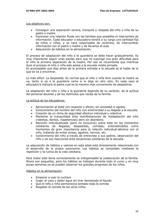 XI MBA UPC 2002-2004                                    Plan de Empresa: LITTLECHILD




Los objetivos son:

   •   Conseguir una separación serena, tranquila y relajada del niño o niña de su
       padre o madre.
   •   Favorecer una relación fluida con las familias que posibilite el intercambio de
       información. Cada educador o educadora tendrá a su cargo una cantidad fija
       de niños o niñas, y se hará responsable de recibirlos, de intercambiar
       información con el padre o madre y de llevarlos al aula.
   •   Adquisición de hábitos en la alimentación.

El proceso de adaptación del niño a la guardería se debe hacer gradualmente. Es
muy importante seguir unas pautas para que no suponga una gran dificultad para
el niño la primera separación de la madre. Por eso se recomienda que mientras
dure el proceso el niño o niña solo asista a la escuela media jornada.
Es aconsejable que días antes de la primera entrada a la escuela se le hable de lo
que se va a encontrar.

Lo más difícil: La despedida. Es normal que el niño o niña llore cuando la madre se
va, tanto si va a la guardería como si lo deja en otro sitio. En cada caso el
educador/a indicará al padre cual es la manera más conveniente de despedirse.

La adaptación del niño o niña a la guardería depende de su carácter, de la actitud
del personal docente y de los estímulos que reciba de la familia.

La actitud de los educadores:

   •   Aproximación al bebé con respecto y afecto, sin ansiedad ni agobio.
   •   Conocimiento del nombre del niño con anterioridad a su llegada a la escuela.
   •   Creación de un clima de seguridad afectiva individual y colectiva
   •   Mantener la tranquilidad ante manifestaciones de inadaptación del niño
       (rabietas, llantos, inapetencias) pero sin abandono.
   •   Atención individualizada (pero no exclusiva) sobre todo en los momentos
       cotidianos de llegadas, despedidas, comidas; entendiéndolos como
       momentos de gran importancia para la relación individual-afectiva con el
       niño, tratando de evitar prisas, agobios, nervios, etc.
   •   Conocimiento del niño a través de entrevista a sus padres, observación del
       niño y de sus reacciones ante situaciones cotidianas de la escuela.

La adquisición de hábitos y valores en esta edad está directamente relacionada con
el desarrollo de la propia autonomía. Los hábitos se consolidan mediante la
repetición y la rutina de la vida cotidiana.

Para tratar este tema correctamente es indispensable la colaboración de la familia.
Ahora son pequeños, pero los hábitos se trabajan durante todo el curso y en muy
pocas semanas ya se pueden observar los grandes progresos de los niños.

Hábitos en la alimentación:

   •   Empezar a usar la cuchara
   •   Coger el vaso y beber agua sin tirar demasiado el líquido
   •   Que el niño o niña permanezca sentado toda la comida
   •   Respetar la comida de los otros niños




                                                                                   90
 